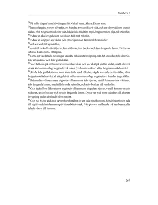 78
På tolfte dagen kom hövdingen för Naftali barn, Ahira, Enans son;
79
hans offergåva var ett silverfat, ett hundra trettio siklar i vikt, och en silverskål om sjuttio
siklar, efter helgedomssikelns vikt, båda fulla med fint mjöl, begjutet med olja, till spisoffer,
80
vidare en skål av guld om tio siklar, full med rökelse,
81
vidare en ungtjur, en vädur och ett årsgammalt lamm till brännoffer
82
och en bock till syndoffer,
83
samt till tackoffret två tjurar, fem vädurar, fem bockar och fem årsgamla lamm. Detta var
Ahiras, Enans sons, offergåva.
84
Detta var vad Israels hövdingar skänkte till altarets invigning, när det smordes: tolv silverfat,
tolv silverskålar och tolv guldskålar.
85
Vart fat kom på ett hundra trettio silversiklar och var skål på sjuttio siklar, så att silvret i
dessa kärl sammanlagt utgjorde två tusen fyra hundra siklar, efter helgedomssikelns vikt.
86
Av de tolv guldskålarna, som voro fulla med rökelse, vägde var och en tio siklar, efter
helgedomssikelns vikt, så att guldet i skålarna sammanlagt utgjorde ett hundra tjugu siklar.
87
Brännoffers-fäkreaturen utgjorde tillsammans tolv tjurar, vartill kommo tolv vädurar,
tolv årsgamla lamm, med tillhörande spisoffer, och tolv bockar till syndoffer.
88
Och tackoffers-fäkreaturen utgjorde tillsammans tjugufyra tjurar, vartill kommo sextio
vädurar, sextio bockar och sextio årsgamla lamm. Detta var vad som skänktes till altarets
invigning, sedan det hade blivit smort.
89
Och när Mose gick in i uppenbarelsetältet för att tala med honom, hörde han rösten tala
till sig från nådastolen ovanpå vittnesbördets ark, från platsen mellan de två keruberna; där
talade rösten till honom.
267
Numbers 7
 