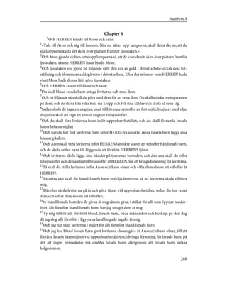 Chapter 8
1
Och HERREN talade till Mose och sade:
2
»Tala till Aron och säg till honom: När du sätter upp lamporna, skall detta ske så, att de
sju lamporna kasta sitt sken över platsen framför ljusstaken.»
3
Och Aron gjorde så; han satte upp lamporna så, att de kastade sitt sken över platsen framför
ljusstaken, såsom HERREN hade bjudit Mose.
4
Och ljusstaken var gjord på följande sätt: den var av guld i drivet arbete; också dess fot-
ställning och blommorna därpå voro i drivet arbete. Efter det mönster som HERREN hade
visat Mose hade denne låtit göra ljusstaken.
5
Och HERREN talade till Mose och sade:
6
Du skall bland Israels barn uttaga leviterna och rena dem.
7
Och på följande sätt skall du göra med dem för att rena dem: Du skall stänka reningsvatten
på dem; och de skola låta raka hela sin kropp och två sina kläder och skola så rena sig.
8
Sedan skola de taga en ungtjur, med tillhörande spisoffer av fint mjöl, begjutet med olja;
därjämte skall du taga en annan ungtjur till syndoffer.
9
Och du skall föra leviterna fram inför uppenbarelsetältet, och du skall församla Israels
barns hela menighet
10
Och när du har fört leviterna fram inför HERRENS ansikte, skola Israels barn lägga sina
händer på dem.
11
Och Aron skall vifta leviterna inför HERRENS ansikte såsom ett viftoffer från Israels barn,
och de skola sedan hava till åliggande att förrätta HERRENS tjänst.
12
Och leviterna skola lägga sina händer på tjurarnas huvuden, och den ena skall du offra
till syndoffer och den andra till brännoffer åt HERREN, för att bringa försoning för leviterna.
13
Så skall du ställa leviterna inför Aron och hans söner och vifta dem såsom ett viftoffer åt
HERREN.
14
På detta sätt skall du bland Israels barn avskilja leviterna, så att leviterna skola tillhöra
mig.
15
Därefter skola leviterna gå in och göra tjänst vid uppenbarelsetältet, sedan du har renat
dem och viftat dem såsom ett viftoffer;
16
ty bland Israels barn äro de givna åt mig såsom gåva; i stället för allt som öppnar moder-
livet, allt förstfött bland Israels barn, har jag uttagit dem åt mig.
17
Ty mig tillhör allt förstfött bland, Israels barn, både människor och boskap; på den dag
då jag slog allt förstfött i Egyptens land helgade jag det åt mig.
18
Och jag har tagit leviterna i stället för allt förstfött bland Israels barn.
19
Och jag har bland Israels barn givit leviterna såsom gåva åt Aron och hans söner, till att
förrätta Israels barns tjänst vid uppenbarelsetältet och bringa försoning för Israels barn, på
det att ingen hemsökelse må drabba Israels barn, därigenom att Israels barn nalkas
helgedomen.
268
Numbers 8
 