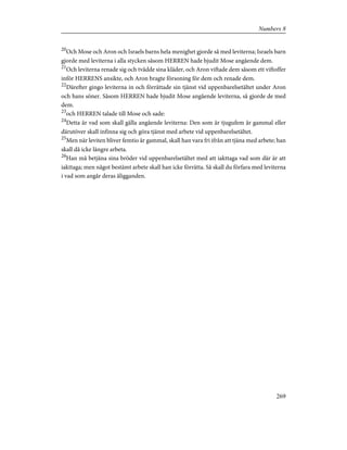 20
Och Mose och Aron och Israels barns hela menighet gjorde så med leviterna; Israels barn
gjorde med leviterna i alla stycken såsom HERREN hade bjudit Mose angående dem.
21
Och leviterna renade sig och tvådde sina kläder, och Aron viftade dem såsom ett viftoffer
inför HERRENS ansikte, och Aron bragte försoning för dem och renade dem.
22
Därefter gingo leviterna in och förrättade sin tjänst vid uppenbarelsetältet under Aron
och hans söner. Såsom HERREN hade bjudit Mose angående leviterna, så gjorde de med
dem.
23
och HERREN talade till Mose och sade:
24
Detta är vad som skall gälla angående leviterna: Den som är tjugufem år gammal eller
därutöver skall infinna sig och göra tjänst med arbete vid uppenbarelsetältet.
25
Men när leviten bliver femtio år gammal, skall han vara fri ifrån att tjäna med arbete; han
skall då icke längre arbeta.
26
Han må betjäna sina bröder vid uppenbarelsetältet med att iakttaga vad som där är att
iakttaga; men något bestämt arbete skall han icke förrätta. Så skall du förfara med leviterna
i vad som angår deras åligganden.
269
Numbers 8
 