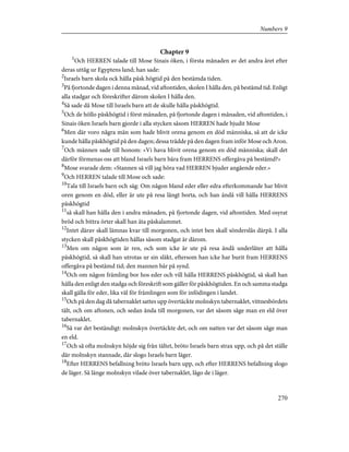 Chapter 9
1
Och HERREN talade till Mose Sinais öken, i första månaden av det andra året efter
deras uttåg ur Egyptens land; han sade:
2
Israels barn skola ock hålla påsk högtid på den bestämda tiden.
3
På fjortonde dagen i denna månad, vid aftontiden, skolen I hålla den, på bestämd tid. Enligt
alla stadgar och föreskrifter därom skolen I hålla den.
4
Så sade då Mose till Israels barn att de skulle hålla påskhögtid.
5
Och de höllo påskhögtid i först månaden, på fjortonde dagen i månaden, vid aftontiden, i
Sinais öken Israels barn gjorde i alla stycken såsom HERREN hade bjudit Mose
6
Men där voro några män som hade blivit orena genom en död människa, så att de icke
kunde hålla påskhögtid på den dagen; dessa trädde på den dagen fram inför Mose och Aron.
7
Och männen sade till honom: »Vi hava blivit orena genom en död människa; skall det
därför förmenas oss att bland Israels barn bära fram HERRENS offergåva på bestämd?»
8
Mose svarade dem: »Stannen så vill jag höra vad HERREN bjuder angående eder.»
9
Och HERREN talade till Mose och sade:
10
Tala till Israels barn och säg: Om någon bland eder eller edra efterkommande har blivit
oren genom en död, eller är ute på resa långt borta, och han ändå vill hålla HERRENS
påskhögtid
11
så skall han hålla den i andra månaden, på fjortonde dagen, vid aftontiden. Med osyrat
bröd och bittra örter skall han äta påskalammet.
12
Intet därav skall lämnas kvar till morgonen, och intet ben skall sönderslås därpå. I alla
stycken skall påskhögtiden hållas såsom stadgat är därom.
13
Men om någon som är ren, och som icke är ute på resa ändå underlåter att hålla
påskhögtid, så skall han utrotas ur sin släkt, eftersom han icke har burit fram HERRENS
offergåva på bestämd tid; den mannen bär på synd.
14
Och om någon främling bor hos eder och vill hålla HERRENS påskhögtid, så skall han
hålla den enligt den stadga och föreskrift som gäller för påskhögtiden. En och samma stadga
skall gälla för eder, lika väl för främlingen som för infödingen i landet.
15
Och på den dag då tabernaklet sattes upp övertäckte molnskyn tabernaklet, vittnesbördets
tält, och om aftonen, och sedan ända till morgonen, var det såsom såge man en eld över
tabernaklet.
16
Så var det beständigt: molnskyn övertäckte det, och om natten var det såsom såge man
en eld.
17
Och så ofta molnskyn höjde sig från tältet, bröto Israels barn strax upp, och på det ställe
där molnskyn stannade, där slogo Israels barn läger.
18
Efter HERRENS befallning bröto Israels barn upp, och efter HERRENS befallning slogo
de läger. Så länge molnskyn vilade över tabernaklet, lågo de i läger.
270
Numbers 9
 