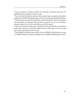 19
Och om molnskyn en längre tid förblev över tabernaklet, så iakttogo Israels barn vad
HERREN bjöd dem iakttaga och bröto icke upp.
20
Stundom kunde det hända att molnskyn allenast några få dagar stannade över tabernaklet;
då lågo de efter HERRENS befallning i läger och bröto sedan upp efter HERRENS befallning.
21
Stundom kunde det ock hända att molnskyn stannade allenast från aftonen till morgonen;
när då molnskyn om morgonen höjde sig, bröto de upp; eller om så var, att molnskyn
stannade en dag och en natt och sedan höjde sig, så bröto de upp då.
22
Eller om den stannade två dagar, eller en månad, eller vilken tid som helst, så att molnskyn
länge förblev vilande över tabernaklet, så lågo Israels barn stilla i läger och bröto icke upp;
men när den sedan höjde sig, bröto de upp.
23
Efter HERRENS befallning slogo de läger, och efter HERRENS befallning bröto de upp.
Vad HERREN bjöd dem iakttaga, det iakttogo de, efter HERRENS befallning genom Mose.
271
Numbers 9
 