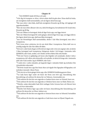 Chapter 10
1
Och HERREN talade till Mose och sade:
2
»Gör dig två trumpeter av silver; i drivet arbete skall du göra dem. Dessa skall du bruka,
när menigheten skall sammankallas, och när lägren skola bryta upp.
3
När man stöter i dem båda, skall hela menigheten församla sig till dig, vid ingången till
uppenbarelsetältet.
4
Men när man stöter allenast i den ena, skola hövdingarna, huvudmännen för Israels ätter,
församla sig till dig.
5
Och när I blåsen en larmsignal, skola de läger bryta upp, som ligga österut.
6
Men när I blåsen larmsignal för andra gången, skola de läger bryta upp, som ligga söderut.
När lägren skola bryta upp, skall man blåsa larmsignal,
7
men när församlingen skall sammankallas, skolen I icke blåsa larmsignal, utan stöta i
trumpeterna.
8
Och Arons söner, prästerna, äro de som skola blåsa i trumpeterna. Detta skall vara en
evärdlig stadga för eder från släkte till släkte.
9
Och om I, i edert land, dragen ut till strid mot någon eder ovän som angriper eder, så skolen
I blåsa larmsignal med trumpeterna; härigenom skolen I då bringas i åminnelse inför
HERRENS, eder Guds, ansikte, och I skolen så bliva frälsta ifrån edra fiender.
10
Och när I haven en glädjedag och haven edra högtider och nymånader, skolen I stöta i
trumpeterna, då I offren edra brännoffer och tackoffer; så skola de bringa eder i åminnelse
inför eder Guds ansikte. Jag är HERREN, eder Gud.»
11
I andra året, i andra månaden, på tjugonde dagen i månaden höjde sig molnskyn från
vittnesbördets tabernakel.
12
Då bröto Israels barn upp från Sinais öken och tågade från lägerplats till lägerplats; och
molnskyn stannade i öknen Paran.
13
Och när de nu första gången bröto upp, efter HERRENS befallning genom Mose,
14
var Juda barns läger under sitt baner det första som bröt upp, häravdelning efter
häravdelning; och anförare för denna här var Naheson, Amminadabs son.
15
Och anförare för den här som utgjordes av Isaskars barns stam var Netanel, Suars son.
16
Och anförare för den här som utgjordes av Sebulons barns stam var Eliab, Helons son.
17
Därefter, sedan tabernaklet hade blivit nedtaget, bröto Gersons barn och Meraris barn
upp och buro tabernaklet.
18
Därefter bröt Rubens läger upp under sitt baner, häravdelning efter häravdelning; och
anförare för denna här var Elisur, Sedeurs son.
19
Och anförare för den här som utgjordes av Simeons barns stam var Selumiel, Surisaddais
son.
20
Och anförare för den här som utgjordes av Gads barns stam var Eljasaf, Deguels son.
272
Numbers 10
 