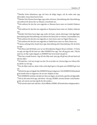 21
Därefter bröto kehatiterna upp och buro de heliga tingen, och de andra satte upp
tabernaklet, innan dessa hunno fram.
22
Därefter bröt Efraims barns läger upp under sitt baner, häravdelning efter häravdelning;
och anförare för denna här var Elisama, Ammihuds son.
23
Och anförare för den här som utgjordes av Manasse barns stam var Gamliel, Pedasurs
son.
24
Och anförare for den här som utgjordes av Benjamins barns stam var Abidan, Gideonis
son.
25
Därefter bröt Dans barns läger upp under sitt baner, såsom eftertrupp i hela lägertåget,
häravdelning efter häravdelning; och anförare för denna här var Ahieser, Ammisaddais son.
26
Och anförare för den här som utgjordes av Asers barns stam var Pagiel, Okrans son.
27
Och anförare för den här som utgjordes av Naftali barns stam var Ahira, Enans son.
28
I denna ordning bröto Israels barn upp, häravdelning efter häravdelning. Och de bröto
nu upp.
29
Och Mose sade till Hobab, som var son till midjaniten Reguel, Moses svärfader: »Vi bryta
nu upp och tåga till det land om vilket HERREN har sagt: 'Det vill jag giva eder.' Följ du
med oss, så vilja vi göra dig gott, ty HERREN har lovat Israel vad gott är.
30
Men han svarade honom: »Jag vill icke följa med, utan jag vill gå hem till mitt land och
till min släkt.»
31
Då sade han: »Ack nej, övergiv oss icke. Du vet ju bäst var vi kunna lägra oss i öknen; bliv
du därför nu vårt öga.
32
Om du följer med oss, skola vi låta också dig få gott av det goda som HERREN gör mot
oss.
33
Så bröto de upp och tågade från HERRENS berg tre dagsresor. Och HERRENS förbundsark
gick framför dem tre dagsresor, för att utse viloplats åt dem.
34
Och HERRENS molnsky svävade över dem om dagen, när de bröto upp från sitt lägerställe.
35
Och så ofta arken bröt upp, sade Mose: »Stå upp, HERRE; må dina fiender varda förskin-
grade, och må de som hata dig fly för ditt ansikte.»
36
Och när den sattes ned, sade han: »Kom tillbaka, HERRE, till Israels ätters mångtusenden.»
273
Numbers 10
 