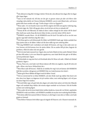 19
Icke allenast en dag eller två dagar skolen I få äta det, icke allenast fem dagar eller tio dagar
eller tjugu dagar,
20
utan en hel månads tid, till dess att det går ut genom näsan på eder och bliver eder
vämjeligt; detta därför att I haven förkastat HERREN, som är mitt ibland eder, och haven
gråtit inför hans ansikte och sagt: 'Varför drogo vi då ut ur Egypten?'»
21
Mose sade: »Av sex hundra tusen man till fots utgöres det folk som jag har omkring mig,
och dock säger du: 'Kött vill jag giva dem, så att de hava att äta en månads tid!'
22
Finnas då får och fäkreatur att slakta åt dem i sådan mängd att det räcker till för dem?
Eller skall man samla ihop alla havets fiskar åt dem, så att det räcker till för dem?»
23
HERREN svarade Mose: »Är då HERRENS arm för kort? Du skall nu få se om det som
jag har sagt skall vederfaras dig eller icke.»
24
Och Mose gick ut och förkunnade för folket vad HERREN hade sagt. Sedan samlade han
ihop sjuttio män av de äldste i folket och lät dem ställa sig runt omkring tältet.
25
Då steg HERREN ned i molnskyn och talade till honom, och tog av den ande som var
över honom och lät komma över de sjuttio äldste. Då nu anden föll på dem, begynte de
profetera, vilket de sedan icke mer gjorde.
26
Och två män hade stannat kvar i lägret; den ene hette Eldad och den andre Medad. Också
på dem föll anden, ty de voro bland de uppskrivna, men hade likväl icke gått ut till tältet;
och de profeterade i lägret.
27
Då skyndade en ung man bort och berättade detta för Mose och sade: »Eldad och Medad
profetera i lägret.»
28
Josua, Nuns son, som hade varit Moses tjänare allt ifrån sin ungdom, tog då till orda och
sade: »Mose, min herre, förbjud dem det.»
29
Men Mose sade till honom: »Skall du så nitälska för mig? Ack att fastmer allt HERRENS
folk bleve profeter, därigenom att HERREN läte sin Ande komma över dem!»
30
Sedan gick Mose tillbaka till lägret med de äldste i Israel.
31
Och en stormvind for ut ifrån HERREN, och den förde med sig vaktlar från havet och
drev dem över lägret, en dagsresa vitt på vardera sidan, runt omkring lägret, och vid pass
två alnar högt över marken.
32
Då stod folket upp och gick hela den dagen och sedan hela natten och hela den följande
dagen och samlade ihop vaktlar; det minsta någon samlade var tio homer. Och de bredde
ut dem runt omkring lägret.
33
Men under det att de ännu hade köttet mellan tänderna, innan det var förtärt, upptändes
HERRENS vrede mot folket, och HERREN anställde ett mycket stort nederlag bland folket.
34
Och detta ställe fick namnet Kibrot-Hattaava, ty där begrov man dem av folket, som hade
gripits av lystnad.
35
Från Kibrot-Hattaava bröt folket upp och tågade till Haserot; och i Haserot stannade de.
275
Numbers 11
 