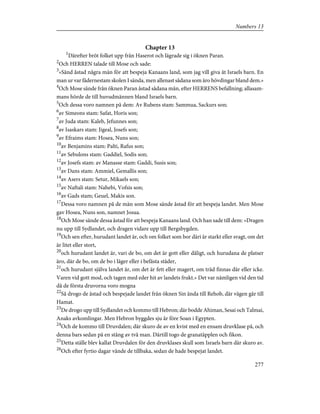 Chapter 13
1
Därefter bröt folket upp från Haserot och lägrade sig i öknen Paran.
2
Och HERREN talade till Mose och sade:
3
»Sänd åstad några män för att bespeja Kanaans land, som jag vill giva åt Israels barn. En
man ur var fädernestam skolen I sända, men allenast sådana som äro hövdingar bland dem.»
4
Och Mose sände från öknen Paran åstad sådana män, efter HERRENS befallning; allasam-
mans hörde de till huvudmännen bland Israels barn.
5
Och dessa voro namnen på dem: Av Rubens stam: Sammua, Sackurs son;
6
av Simeons stam: Safat, Horis son;
7
av Juda stam: Kaleb, Jefunnes son;
8
av Isaskars stam: Jigeal, Josefs son;
9
av Efraims stam: Hosea, Nuns son;
10
av Benjamins stam: Palti, Rafus son;
11
av Sebulons stam: Gaddiel, Sodis son;
12
av Josefs stam: av Manasse stam: Gaddi, Susis son;
13
av Dans stam: Ammiel, Gemallis son;
14
av Asers stam: Setur, Mikaels son;
15
av Naftali stam: Nahebi, Vofsis son;
16
av Gads stam; Geuel, Makis son.
17
Dessa voro namnen på de män som Mose sände åstad för att bespeja landet. Men Mose
gav Hosea, Nuns son, namnet Josua.
18
Och Mose sände dessa åstad för att bespeja Kanaans land. Och han sade till dem: »Dragen
nu upp till Sydlandet, och dragen vidare upp till Bergsbygden.
19
Och sen efter, hurudant landet är, och om folket som bor däri är starkt eller svagt, om det
är litet eller stort,
20
och hurudant landet är, vari de bo, om det är gott eller dåligt, och hurudana de platser
äro, där de bo, om de bo i läger eller i befästa städer,
21
och hurudant själva landet är, om det är fett eller magert, om träd finnas där eller icke.
Varen vid gott mod, och tagen med eder hit av landets frukt.» Det var nämligen vid den tid
då de första druvorna voro mogna
22
Så drogo de åstad och bespejade landet från öknen Sin ända till Rehob, där vägen går till
Hamat.
23
De drogo upp till Sydlandet och kommo till Hebron; där bodde Ahiman, Sesai och Talmai,
Anaks avkomlingar. Men Hebron byggdes sju år före Soan i Egypten.
24
Och de kommo till Druvdalen; där skuro de av en kvist med en ensam druvklase på, och
denna bars sedan på en stång av två man. Därtill togo de granatäpplen och fikon.
25
Detta ställe blev kallat Druvdalen för den druvklases skull som Israels barn där skuro av.
26
Och efter fyrtio dagar vände de tillbaka, sedan de hade bespejat landet.
277
Numbers 13
 