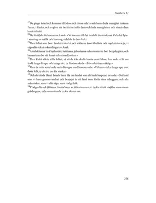 27
De gingo åstad och kommo till Mose och Aron och Israels barns hela menighet i öknen
Paran, i Kades, och avgåvo sin berättelse inför dem och hela menigheten och visade dem
landets frukt.
28
De förtäljde för honom och sade: »Vi kommo till det land dit du sände oss. Och det flyter
i sanning av mjölk och honung, och här är dess frukt.
29
Men folket som bor i landet är starkt, och städerna äro välbefästa och mycket stora; ja, vi
sågo där också avkomlingar av Anak.
30
Amalekiterna bo i Sydlandet, hetiterna, jebuséerna och amoréerna bo i Bergsbygden, och
kananéerna bo vid havet och utmed Jordan.»
31
Men Kaleb sökte stilla folket, så att de icke skulle knota emot Mose; han sade: »Låt oss
ändå draga ditupp och intaga det, ty förvisso skola vi bliva det övermäktiga.»
32
Men de män som hade varit däruppe med honom sade: »Vi kunna icke draga upp mot
detta folk, ty de äro oss för starka.»
33
Och de talade bland Israels barn illa om landet som de hade bespejat; de sade: »Det land
som vi hava genomvandrat och bespejat är ett land som förtär sina inbyggare, och alla
människor, som vi där sågo, voro resligt folk.
34
Vi sågo där ock jättarna, Anaks barn, av jättestammen; vi tyckte då att vi själva voro såsom
gräshoppor, och sammalunda tyckte de om oss.
278
Numbers 13
 