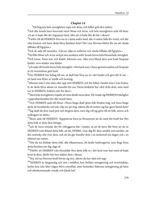 Chapter 14
1
Då begynte hela menigheten ropa och skria, och folket grät den natten.
2
Och alla Israels barn knorrade emot Mose och Aron, och hela menigheten sade till dem:
»O att vi hade fått dö i Egyptens land, eller att vi hade fått dö här i öknen!
3
Varför vill då HERREN föra oss in i detta andra land, där vi måste falla för svärd, och där
våra hustrur och barn skola bliva fiendens byte? Det vore förvisso bättre för oss att vända
tillbaka till Egypten.»
4
Och de sade till varandra: »Låt oss välja en anförare och vända tillbaka till Egypten.»
5
Då föllo Mose och Aron ned på sina ansikten inför Israels barns hela församlade menighet.
6
Och Josua, Nuns son, och Kaleb, Jefunnes son, vilka voro bland dem som hade bespejat
landet, revo sönder sina kläder
7
och sade till Israels barns hela menighet: »Det land som vi hava genomvandrat och bespejat
är ett övermåttan gott land.
8
Om HERREN har behag till oss, så skall han föra oss in i det landet och giva det åt oss --
ett land som flyter av mjölk och honung.
9
Allenast mån I icke sätta eder upp mot HERREN; och för folket i landet mån I icke frukta,
ty de skola bliva såsom en munsbit för oss. Deras beskärm har vikit ifrån dem, men med
oss är HERREN; frukten icke för dem.»
10
Men hela menigheten ropade att man skulle stena dem. Då visade sig HERRENS härlighet
i uppenbarelsetältet för alla Israels barn.
11
Och HERREN sade till Mose: »Huru länge skall detta folk förakta mig, och huru länge
skola de framhärda i att icke vilja tro på mig, oaktat alla de tecken jag har gjort bland dem?
12
Jag skall slå dem med pest och förgöra dem, men dig vill jag göra till ett folk, större och
mäktigare än detta.»
13
Mose sade till HERREN: »Egyptierna hava ju förnummit att du med din kraft har fört
detta folk ut ifrån dem hitupp,
14
och de hava omtalat det för inbyggarna här i landet, så att de hava fått höra att du är
HERREN mitt ibland detta folk, att du, HERRE, visar dig för dem ansikte mot ansikte, att
din molnsky står över dem, och att du går framför dem i en molnstod om dagen och i en
eldstod om natten.
15
Om du nu dödade detta folk, alla tillsammans, då skulle hedningarna, som finge höra
detta berättas om dig, säga så:
16
'Därför att HERREN icke förmådde föra detta folk in i det land som han med ed hade
lovat åt dem, därför har han slaktat dem i öknen.'
17
Nej, må nu Herrens kraft bevisa sig stor, såsom du har talat och sagt:
18
'HERREN är långmodig och stor i mildhet, han förlåter missgärning och överträdelse,
fastän han icke låter någon bliva ostraffad, utan hemsöker fädernas missgärning på barn
och efterkommande i tredje och fjärde led.'
279
Numbers 14
 