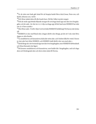 38
Av de män som hade gått åstad för att bespeja landet blevo dock Josua, Nuns son, och
Kaleb, Jefunnes son, vid liv.
39
Och Mose talade detta till alla Israels barn. Då blev folket mycket sorgset.
40
Och de stodo upp bittida följande morgon för att draga åstad upp mot den övre bergsby-
gden; och de sade: »Se, här äro vi; vi vilja nu draga upp till det land som HERREN har talat
om; ty vi hava syndat.»
41
Men Mose sade: »Varför viljen I så överträda HERRENS befallning? Det kan ju icke lyckas
väl.
42
HERREN är icke med bland eder; dragen därför icke ditupp, på det att I icke mån bliva
slagna av edra fiender.
43
Ty amalekiterna och kananéerna skola där möta eder, och I skolen falla för svärd; I haven
ju vänt eder bort ifrån HERREN, och HERREN skall därför icke vara med eder.»
44
Likväl drogo de i sitt övermod upp mot den övre bergsbygden; men HERRENS förbundsark
och Mose lämnade icke lägret.
45
Då kommo amalekiterna och kananéerna, som bodde där i bergsbygden, ned och slogo
dem och förskingrade dem och drevo dem ända till Horma.
281
Numbers 14
 