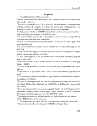 Chapter 15
1
Och HERREN talade till Mose och sade:
2
Tala till Israels barn och säg till dem: Om I, när I kommen in i det land som jag vill giva
eder, och där I skolen bo,
3
viljen offra ett eldsoffer åt HERREN, ett brännoffer eller ett slaktoffer -- vare sig det gäller
att fullgöra ett löfte, eller det gäller ett frivilligt offer, eller det gäller edra högtidsoffer -- för
att bereda HERREN en välbehaglig lukt, genom fäkreatur eller småboskap,
4
så skall den som vill offra åt HERREN ett sådant offer bära fram såsom spisoffer en tion-
dedels efa fint mjöl, begjutet med en fjärdedels hin olja;
5
och såsom drickoffer skall du offra en fjärdedels hin vin till vart lamm, vare sig det är ett
brännoffer som offras, eller det är ett slaktoffer.
6
Men till en vädur skall du såsom spisoffer offra två tiondedels efa fint mjöl, begjutet med
en tredjedels hin olja,
7
och såsom drickoffer skall du bära fram en tredjedels hin vin, till er välbehaglig lukt för
HERREN.
8
Och när du offrar en ungtjur till brännoffer eller till slaktoffer, vare sig det gäller att fullgöra
ett löfte eller det gäller tackoffer åt HERREN.
9
Så skall, jämte ungtjuren, såsom spisoffer frambäras tre tiondedels efa fint mjöl, begjutet
med en halv in olja,
10
och såsom drickoffer skall du bära fram en halv hin vin: ett eldsoffer till en välbehaglig
lukt för HERREN.
11
Vad här är sagt skall offras till var tjur, var vädur, vart djur av småboskapen, vare sig får
eller get.
12
Efter antalet av de djur I offren skolen I offra till vart och ett vad här är sagt, efter deras
antal.
13
Var inföding skall offra detta, såsom här är sagt, när han vill offra ett eldsoffer till en väl-
behaglig lukt för HERREN.
14
Och när en främling som vistas hos eder, eller som i kommande släkten bor ibland eder,
vill offra ett eldsoffer till en välbehaglig lukt för HERREN, så skall han offra på samma sätt
som I offren.
15
Inom församlingen skall en och samma stadga gälla för eder och för främlingen som bor
ibland eder. Detta skall vara en evärdlig stadga för eder från släkte till släkte: I själva och
främlingen skolen förfara på samma sätt inför HERRENS ansikte.
16
Samma lag och samma rätt skall gälla för eder och för främlingen som bor hos eder.
17
Och HERREN talade till Mose och sade:
18
Tala till Israels barn och säg till dem: När I kommen in i det land dit jag vill föra eder,
19
skolen I, då I äten av landets bröd, giva åt HERREN en offergärd därav.
282
Numbers 15
 