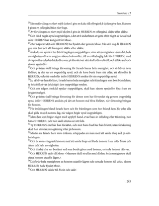 20
Såsom förstling av edert mjöl skolen I giva en kaka till offergärd; I skolen giva den, likasom
I given en offergärd från eder loge.
21
Av förstlingen av edert mjöl skolen I giva åt HERREN en offergärd, släkte efter släkte.
22
Och om I begån synd ouppsåtligen, i det att I underlåten att göra efter något av dessa bud
som HERREN har kungjort för Mose,
23
efter något av det som HERRENS har bjudit eder genom Mose, från den dag då HERREN
gav sina bud och allt framgent, släkte efter släkte,
24
så skall, om synden har blivit begången ouppsåtligen, utan att menigheten visste det, hela
menigheten offra en ungtjur såsom brännoffer, till en välbehaglig lukt för HERREN, med
det spisoffer och det drickoffer som på föreskrivet sätt skall offras därtill, och tillika en bock
såsom syndoffer.
25
Och prästen skall bringa försoning för Israels barns hela menighet, och så bliver dem
förlåtet; ty det var en ouppsåtlig synd, och de hava burit fram sitt offer, ett eldsoffer åt
HERREN, och sitt syndoffer inför HERRENS ansikte för sin ouppsåtliga synd.
26
Ja, så bliver dem förlåtet, Israels barns hela menighet och främlingen som bor ibland dem;
ty hela folket var delaktigt i den ouppsåtliga synden.
27
Och om någon enskild syndar ouppsåtligen, skall han såsom syndoffer föra fram en
årsgammal get.
28
Och prästen skall bringa försoning för denne som har försyndat sig genom ouppsåtlig
synd, inför HERRENS ansikte; på det att honom må bliva förlåtet, när försoning bringas
för honom.
29
För infödingen bland Israels barn och för främlingen som bor ibland dem, för eder alla
skall gälla en och samma lag, när någon begår synd ouppsåtligen.
30
Men den som begår något med upplyft hand, evad han är inföding eller främling, han
hånar HERREN, och han skall utrotas ur sitt folk.
31
Ty HERRENS ord har han föraktat, och mot hans bud har han brutit; utan förskoning
skall han utrotas; missgärning vilar på honom.
32
Medan nu Israels barn voro i öknen, ertappades en man med att samla ihop ved på sab-
batsdagen.
33
Och de som ertappade honom med att samla ihop ved förde honom fram inför Mose och
Aron och hela menigheten.
34
Och då det icke var bestämt vad som borde göras med honom, satte de honom i förvar.
35
Och HERREN sade till Mose: »Mannen skall straffas med döden; hela menigheten skall
stena honom utanför lägret.»
36
Då förde hela menigheten ut honom utanför lägret och stenade honom till döds, såsom
HERREN hade bjudit Mose.
37
Och HERREN talade till Mose och sade:
283
Numbers 15
 