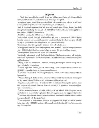 Chapter 16
1
Och Kora, son till Jishar, son till Kehat, son till Levi, samt Datan och Abiram, Eliabs
söner, och On, Pelets son, av Rubens söner, dessa togo till sig folk
2
och gjorde uppror emot Mose; och dem följde två hundra femtio män av Israels barn,
hövdingar i menigheten, ombud i folkförsamlingen, ansedda män.
3
Och de församlade sig emot Mose och Aron och sade till dem: »Nu må det vara nog. Hela
menigheten är ju helig, alla äro det, och HERREN är mitt ibland dem; varför upphäven I
eder då över HERRENS församling?»
4
När Mose hörde detta, föll han ned på sitt ansikte.
5
Sedan talade han till Kora och hela hans hop och sade: »I morgon skall HERREN göra
kunnigt vem som hör honom till, och vem som är den helige åt vilken han giver tillträde
till sig. Och den han utväljer, honom skall han giva tillträde till sig.
6
Gören nu på detta sätt: tagen edra fyrfat, du Kora och hela din hop,
7
och läggen eld i dem och strön rökelse på dem inför HERRENS ansikte i morgon; den man
som HERREN då utväljer, han är den helige. Ja, nu må det vara nog, I Levi söner.»
8
Ytterligare sade Mose till Kora: Hören nu, I Levi söner.
9
Är det eder icke nog att Israels Gud har avskilt eder från Israels menighet och givit eder
tillträde till sig, så att I fån förrätta tjänsten i HERRENS tabernakel och stå inför menigheten
och betjäna den?
10
Åt dig, och åt alla dina bröder, Levi söner, jämte dig, har han givit tillträde till sig; och nu
stån I också efter prästadömet!
11
Därför, tagen eder till vara, du och hela din hop, I som haven rotat eder samman mot
HERREN -- ty vad är Aron, att I knorren mot honom?»
12
Och Mose sände och lät kalla till sig Datan och Abiram, Eliabs söner. Men de sade: »vi
komma icke.
13
Är det icke nog att du har fört oss hitupp ur ett land som flöt av mjölk och honung, för
att låta oss dö I öknen? Vill du nu ock upphäva dig till herre över oss?
14
Ingalunda har du fört oss in i ett land som flyter av mjölk och honung, eller givit oss åkrar
och vingårdar till arvedel. Eller tror du att du kan sticka ut ögonen på dessa människor?
Nej, vi komma icke.»
15
Då blev Mose mycket vred och sade till HERREN: »Se icke till deras offergåva. Icke så
mycket som en enda åsna har jag tagit av dem, och ingen av dem har jag gjort något ont.»
16
Och Mose sade till Kora: »Du och hela din hop mån inställa eder inför HERRENS ansikte
i morgon, du själv och de, så ock Aron.
17
Och var och en av eder må taga sitt fyrfat och lägga rökelse därpå, och sedan bära sitt
fyrfat fram inför HERRENS ansikte, två hundra femtio fyrfat; du själv och Aron mån ock
taga var sitt fyrfat.»
285
Numbers 16
 