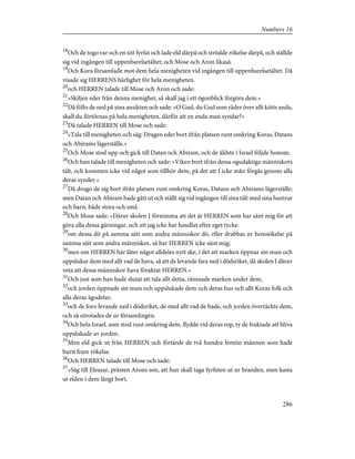 18
Och de togo var och en sitt fyrfat och lade eld därpå och strödde rökelse därpå, och ställde
sig vid ingången till uppenbarelsetältet; och Mose och Aron likaså.
19
Och Kora församlade mot dem hela menigheten vid ingången till uppenbarelsetältet. Då
visade sig HERRENS härlighet för hela menigheten.
20
och HERREN talade till Mose och Aron och sade:
21
»Skiljen eder från denna menighet, så skall jag i ett ögonblick förgöra dem.»
22
Då föllo de ned på sina ansikten och sade: »O Gud, du Gud som råder över allt kötts anda,
skall du förtörnas på hela menigheten, därför att en enda man syndar?»
23
Då talade HERREN till Mose och sade:
24
»Tala till menigheten och säg: Dragen eder bort ifrån platsen runt omkring Koras, Datans
och Abirams lägerställe.»
25
Och Mose stod upp och gick till Datan och Abiram, och de äldste i Israel följde honom.
26
Och han talade till menigheten och sade: »Viken bort ifrån dessa ogudaktiga människors
tält, och kommen icke vid något som tillhör dem, på det att I icke mån förgås genom alla
deras synder.»
27
Då drogo de sig bort ifrån platsen runt omkring Koras, Datans och Abirams lägerställe;
men Datan och Abiram hade gått ut och ställt sig vid ingången till sina tält med sina hustrur
och barn, både stora och små.
28
Och Mose sade: »Därav skolen I förnimma att det är HERREN som har sänt mig för att
göra alla dessa gärningar, och att jag icke har handlat efter eget tycke:
29
om dessa dö på samma sätt som andra människor dö, eller drabbas av hemsökelse på
samma sätt som andra människor, så har HERREN icke sänt mig;
30
men om HERREN här låter något alldeles nytt ske, i det att marken öppnar sin mun och
uppslukar dem med allt vad de hava, så att de levande fara ned i dödsriket, då skolen I därav
veta att dessa människor hava föraktat HERREN.»
31
Och just som han hade slutat att tala allt detta, rämnade marken under dem,
32
och jorden öppnade sin mun och uppslukade dem och deras hus och allt Koras folk och
alla deras ägodelar;
33
och de foro levande ned i dödsriket, de med allt vad de hade, och jorden övertäckte dem,
och så utrotades de ur församlingen.
34
Och hela Israel, som stod runt omkring dem, flydde vid deras rop, ty de fruktade att bliva
uppslukade av jorden.
35
Men eld gick ut från HERREN och förtärde de två hundra femtio männen som hade
burit fram rökelse.
36
Och HERREN talade till Mose och sade:
37
»Säg till Eleasar, prästen Arons son, att han skall taga fyrfaten ut ur branden, men kasta
ut elden i dem långt bort,
286
Numbers 16
 