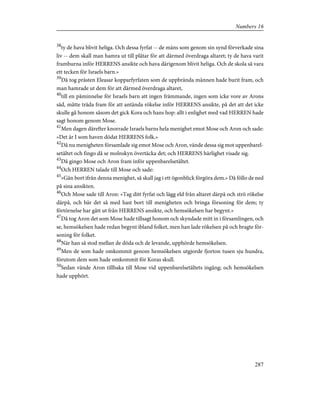 38
ty de hava blivit heliga. Och dessa fyrfat -- de mäns som genom sin synd förverkade sina
liv -- dem skall man hamra ut till plåtar för att därmed överdraga altaret; ty de hava varit
framburna inför HERRENS ansikte och hava därigenom blivit heliga. Och de skola så vara
ett tecken för Israels barn.»
39
Då tog prästen Eleasar kopparfyrfaten som de uppbrända männen hade burit fram, och
man hamrade ut dem för att därmed överdraga altaret,
40
till en påminnelse för Israels barn att ingen främmande, ingen som icke vore av Arons
säd, måtte träda fram för att antända rökelse inför HERRENS ansikte, på det att det icke
skulle gå honom såsom det gick Kora och hans hop: allt i enlighet med vad HERREN hade
sagt honom genom Mose.
41
Men dagen därefter knorrade Israels barns hela menighet emot Mose och Aron och sade:
»Det är I som haven dödat HERRENS folk.»
42
Då nu menigheten församlade sig emot Mose och Aron, vände dessa sig mot uppenbarel-
setältet och fingo då se molnskyn övertäcka det; och HERRENS härlighet visade sig.
43
Då gingo Mose och Aron fram inför uppenbarelsetältet.
44
Och HERREN talade till Mose och sade:
45
»Gån bort ifrån denna menighet, så skall jag i ett ögonblick förgöra dem.» Då föllo de ned
på sina ansikten.
46
Och Mose sade till Aron: »Tag ditt fyrfat och lägg eld från altaret därpå och strö rökelse
därpå, och bär det så med hast bort till menigheten och bringa försoning för dem; ty
förtörnelse har gått ut från HERRENS ansikte, och hemsökelsen har begynt.»
47
Då tog Aron det som Mose hade tillsagt honom och skyndade mitt in i församlingen, och
se, hemsökelsen hade redan begynt ibland folket, men han lade rökelsen på och bragte för-
soning för folket.
48
När han så stod mellan de döda och de levande, upphörde hemsökelsen.
49
Men de som hade omkommit genom hemsökelsen utgjorde fjorton tusen sju hundra,
förutom dem som hade omkommit för Koras skull.
50
Sedan vände Aron tillbaka till Mose vid uppenbarelsetältets ingång; och hemsökelsen
hade upphört.
287
Numbers 16
 