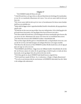 Chapter 17
1
Och HERREN talade till Mose och sade:
2
»Tala till Israels barn, och tag av dem, av alla som bland dem äro hövdingar för stamfamiljer,
en stav för var stamfamilj, tillsammans tolv stavar. Vars och ens namn skall du skriva på
hans stav.
3
Och Arons namn skall du skriva på Levi stav; ty huvudmannen för denna stams familjer
skall hava sin särskilda stav.
4
Sedan skall du lägga in dem i uppenbarelsetältet framför vittnesbördet, där jag uppenbarar
mig för eder.
5
Då skall ske att den man som jag utväljer, hans stav skall grönska. Och så skall jag göra slut
på Israels barns knorrande, så att jag slipper höra huru de knorra mot eder.»
6
Och Mose talade till Israels barn, och hövdingarna för deras stamfamiljer gåvo honom alla
var och en sin stav, tillsammans tolv stavar; och Arons stav var med bland deras stavar.
7
Och Mose lade stavarna inför HERRENS ansikte i vittnesbördets tält.
8
När nu Mose dagen därefter gick in i vittnesbördets tält, se, då grönskade Arons stav, som
var där för Levi hus, den hade knoppar och utslagna blommor och mogna mandlar.
9
Och Mose bar alla stavarna ut från HERRENS ansikte till alla Israels barn; och de sågo på
dem och togo var och en sin stav.
10
Och HERREN sade till Mose: »Lägg Arons stav tillbaka framför vittnesbördet, för att den
där må förvaras såsom ett tecken för de gensträviga; så skall du göra en ände på deras
knorrande, så att jag slipper höra det, på det att de icke må dö.»
11
Och Mose gjorde så; såsom HERREN hade bjudit honom, så gjorde han.
12
Och Israels barn ropade till Mose: »Se, vi omkomma, vi förgås, vi förgås allasammans!
13
Var och en som kommer därvid, som kommer vid HERRENS tabernakel, han dör. Skola
vi då verkligen alla omkomma?»
288
Numbers 17
 
