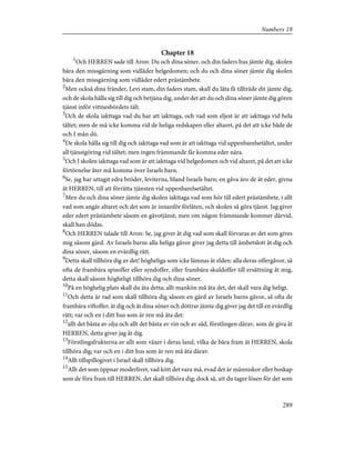 Chapter 18
1
Och HERREN sade till Aron: Du och dina söner, och din faders hus jämte dig, skolen
bära den missgärning som vidlåder helgedomen; och du och dina söner jämte dig skolen
bära den missgärning som vidlåder edert prästämbete.
2
Men också dina fränder, Levi stam, din faders stam, skall du låta få tillträde dit jämte dig,
och de skola hålla sig till dig och betjäna dig, under det att du och dina söner jämte dig gören
tjänst inför vittnesbördets tält.
3
Och de skola iakttaga vad du har att iakttaga, och vad som eljest är att iakttaga vid hela
tältet; men de må icke komma vid de heliga redskapen eller altaret, på det att icke både de
och I mån dö.
4
De skola hålla sig till dig och iakttaga vad som är att iakttaga vid uppenbarelsetältet, under
all tjänstgöring vid tältet; men ingen främmande får komma eder nära.
5
Och I skolen iakttaga vad som är att iakttaga vid helgedomen och vid altaret, på det att icke
förtörnelse åter må komma över Israels barn.
6
Se, jag har uttagit edra bröder, leviterna, bland Israels barn; en gåva äro de åt eder, givna
åt HERREN, till att förrätta tjänsten vid uppenbarelsetältet.
7
Men du och dina söner jämte dig skolen iakttaga vad som hör till edert prästämbete, i allt
vad som angår altaret och det som är innanför förlåten, och skolen så göra tjänst. Jag giver
eder edert prästämbete såsom en gåvotjänst; men om någon främmande kommer därvid,
skall han dödas.
8
Och HERREN talade till Aron: Se, jag giver åt dig vad som skall förvaras av det som gives
mig såsom gärd. Av Israels barns alla heliga gåvor giver jag detta till ämbetslott åt dig och
dina söner, såsom en evärdlig rätt.
9
Detta skall tillhöra dig av det! högheliga som icke lämnas åt elden: alla deras offergåvor, så
ofta de frambära spisoffer eller syndoffer, eller frambära skuldoffer till ersättning åt mig,
detta skall såsom högheligt tillhöra dig och dina söner.
10
På en höghelig plats skall du äta detta; allt mankön må äta det, det skall vara dig heligt.
11
Och detta är rad som skall tillhöra dig såsom en gärd av Israels barns gåvor, så ofta de
frambära viftoffer; åt dig och åt dina söner och döttrar jämte dig giver jag det till en evärdlig
rätt; var och en i ditt hus som är ren må äta det:
12
allt det bästa av olja och allt det bästa av vin och av säd, förstlingen därav, som de giva åt
HERREN, detta giver jag åt dig.
13
Förstlingsfrukterna av allt som växer i deras land, vilka de bära fram åt HERREN, skola
tillhöra dig; var och en i ditt hus som är ren må äta därav.
14
Allt tillspillogivet i Israel skall tillhöra dig.
15
Allt det som öppnar moderlivet, vad kött det vara må, evad det är människor eller boskap
som de föra fram till HERREN, det skall tillhöra dig; dock så, att du tager lösen för det som
289
Numbers 18
 