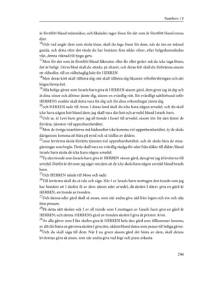 är förstfött bland människor, och likaledes tager lösen för det som är förstfött bland orena
djur.
16
Och vad angår dem som skola lösas, skall du taga lösen för dem, när de äro en månad
gamla, och detta efter det värde du har bestämt: fem siklar silver, efter helgedomssikelns
vikt, denna räknad till tjugu gera.
17
Men för det som är förstfött bland fäkreatur eller får eller getter må du icke taga lösen;
det är heligt. Deras blod skall du stänka på altaret, och deras fett skall du förbränna såsom
ett eldsoffer, till en välbehaglig lukt för HERREN.
18
Men deras kött skall tillhöra dig; det skall tillhöra dig likasom viftoffersbringan och det
högra lårstycket.
19
Alla heliga gåvor som Israels barn giva åt HERREN såsom gärd, dem giver jag åt dig och
åt dina söner och döttrar jämte dig, såsom en evärdlig rätt. Ett evärdligt saltförbund inför
HERRENS ansikte skall detta vara för dig och för dina avkomlingar jämte dig.
20
och HERREN sade till Aron: I deras land skall du icke hava någon arvedel, och du skall
icke hava någon lott bland dem; jag skall vara din lott och arvedel bland Israels barn.
21
Och se, åt Levi barn giver jag all tionde i Israel till arvedel, såsom lön för den tjänst de
förrätta, tjänsten vid uppenbarelsetältet.
22
Men de övriga israeliterna må hädanefter icke komma vid uppenbarelsetältet, ty de skola
därigenom komma att bära på synd och så träffas av döden;
23
utan leviterna skola förrätta tjänsten vid uppenbarelsetältet, och de skola bära de miss-
gärningar som begås. Detta skall vara en evärdlig stadga för eder från släkte till släkte; bland
Israels barn skola de icke hava någon arvedel.
24
Ty den tionde som Israels barn giva åt HERREN såsom gärd, den giver jag åt leviterna till
arvedel. Därför är det som jag säger om dem att de icke skola hava någon arvedel bland Israels
barn.
25
Och HERREN talade till Mose och sade:
26
Till leviterna skall du så tala och säga: När I av Israels barn mottagen den tionde som jag
har bestämt att I skolen få av dem såsom eder arvedel, då skolen I därav giva en gärd åt
HERREN, en tionde av tionden.
27
Och denna eder gärd skall så anses, som när andra giva säd från logen och vin och olja
från pressen.
28
På detta sätt skolen ock I av all tionde som I mottagen av Israels barn giva en gärd åt
HERREN; och denna HERRENS gärd av tionden skolen I giva åt prästen Aron.
29
Av alla gåvor som I fån skolen giva åt HERREN hela den gärd som tillkommer honom;
av allt det bästa av gåvorna skolen I giva den, sådant bland dessa som passar till heliga gåvor.
30
Och du skall säga till dem: När I nu given såsom gärd det bästa av dem, skall denna
leviternas gåva så anses, som när andra giva vad loge och press avkasta.
290
Numbers 18
 