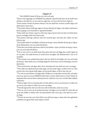 Chapter 19
1
Och HERREN talade till Mose och Aron och sade:
2
Detta är den lagstadga som HERREN har påbjudit: Säg till Israels barn att de skaffa fram
till dig en röd, felfri ko, en som icke har något lyte, och som icke har burit något ok.
3
Denna skolen I lämna åt prästen Eleasar; och man skall föra ut henne utanför lägret och
slakta henne i hans åsyn.
4
Och prästen Eleasar skall taga något av hennes blod på sitt finger, och stänka med hennes
blod sju gånger mot framsidan av uppenbarelsetältet.
5
Sedan skall man bränna upp kon inför hans ögon; hennes hud och kött och blod jämte
hennes orenlighet skall man bränna upp.
6
Och prästen skall taga cederträ, isop och rosenrött garn och kasta det i elden vari kon
brännes upp.
7
Och prästen skall två sina kläder och bada sin kropp i vatten; därefter får han gå in i lägret.
Dock skall prästen vara oren ända till aftonen.
8
Också den som brände upp henne skall två sina kläder i vatten och bada sin kropp i vatten,
och vara oren ända till aftonen.
9
Och en man som är ren skall samla ihop askan efter kon och lägga den utanför lägret på
en ren plats. Den skall förvaras åt Israels barns menighet, till stänkelsevatten. Det är ett
syndoffer.
10
Och mannen som samlade ihop askan efter kon skall två sina kläder och vara oren ända
till aftonen. Detta skall vara en evärdlig stadga för Israels barn och för främlingen som bor
ibland dem.
11
Den som kommer vid någon död, vid en människas lik, han skall vara oren i sju dagar.
12
Han skall rena sig härmed på tredje dagen och på sjunde dagen, så bliver han ren. Men
om han icke renar sig på tredje dagen och på sjunde dagen, så bliver han icke ren.
13
Var och en som kommer vid någon död, vid liket av en människa som har dött, och sedan
icke renar sig, han orenar HERRENS tabernakel, och han skall utrotas ur Israel. Därför att
stänkelsevatten icke har blivit stänkt på honom, skall han vara oren; orenhet låder alltjämt
vid honom.
14
Detta är lagen: När en människa dör i ett tält, skall var och en som kommer in i tältet och
var och en som redan är i tältet vara oren i sju dagar.
15
Och alla öppna kärl, alla som icke hava stått överbundna, skola vara orena.
16
Och var och en som ute på marken kommer vid någon som har fallit för svärd eller på
annat sätt träffats av döden, eller vid människoben eller vid en grav, han skall vara oren i
sju dagar.
17
Och för att rena den som så har blivit oren skall man taga av askan efter det uppbrända
syndoffret och gjuta friskt vatten därpå i ett kärl.
292
Numbers 19
 