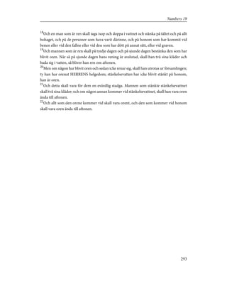 18
Och en man som är ren skall taga isop och doppa i vattnet och stänka på tältet och på allt
bohaget, och på de personer som hava varit därinne, och på honom som har kommit vid
benen eller vid den fallne eller vid den som har dött på annat sätt, eller vid graven.
19
Och mannen som är ren skall på tredje dagen och på sjunde dagen bestänka den som har
blivit oren. När så på sjunde dagen hans rening är avslutad, skall han två sina kläder och
bada sig i vatten, så bliver han ren om aftonen.
20
Men om någon har blivit oren och sedan icke renar sig, skall han utrotas ur församlingen;
ty han har orenat HERRENS helgedom; stänkelsevatten har icke blivit stänkt på honom,
han är oren.
21
Och detta skall vara för dem en evärdlig stadga. Mannen som stänkte stänkelsevattnet
skall två sina kläder; och om någon annan kommer vid stänkelsevattnet, skall han vara oren
ända till aftonen.
22
Och allt som den orene kommer vid skall vara orent, och den som kommer vid honom
skall vara oren ända till aftonen.
293
Numbers 19
 
