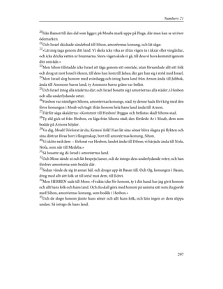 20
från Bamot till den dal som ligger: på Moabs mark uppe på Pisga, där man kan se ut över
ödemarken.
21
Och Israel skickade sändebud till Sihon, amoréernas konung, och lät säga:
22
»Låt mig taga genom ditt land. Vi skola icke vika av ifrån vägen in i åkrar eller vingårdar,
och icke dricka vatten ur brunnarna. Stora vägen skola vi gå, till dess vi hava kommit igenom
ditt område.»
23
Men Sihon tillstadde icke Israel att tåga genom sitt område, utan församlade allt sitt folk
och drog ut mot Israel i öknen, till dess han kom till Jahas; där gav han sig i strid med Israel.
24
Men Israel slog honom med svärdsegg och intog hans land från Arnon ända till Jabbok,
ända till Ammons barns land, ty Ammons barns gräns var befäst.
25
Och Israel intog alla städerna där; och Israel bosatte sig i amoréernas alla städer, i Hesbon
och alla underlydande orter.
26
Hesbon var nämligen Sihons, amoréernas konungs, stad, ty denne hade fört krig med den
förre konungen i Moab och tagit ifrån honom hela hans land ända till Arnon.
27
Därför säga skalderna: »Kommen till Hesbon! Byggas och befästas skall Sihons stad.
28
Ty eld gick ut från Hesbon, en låga från Sihons stad; den förtärde Ar i Moab, dem som
bodde på Arnons höjder.
29
Ve dig, Moab! Förlorat är du, Kemos' folk! Han lät sina söner bliva slagna på flykten och
sina döttrar föras bort i fångenskap, bort till amoréernas konung, Sihon.
30
Vi sköto ned dem -- förlorat var Hesbon, landet ända till Dibon; vi härjade ända till Nofa,
Nofa, som når till Medeba.»
31
Så bosatte sig då Israel i amoréernas land.
32
Och Mose sände ut och lät bespeja Jaeser, och de intogo dess underlydande orter; och han
fördrev amoréerna som bodde där.
33
Sedan vände de sig åt annat hål. och drogo upp åt Basan till. Och Og, konungen i Basan,
drog med allt sitt folk ut till strid mot dem, till Edrei.
34
Men HERREN sade till Mose: »Frukta icke för honom, ty i din hand har jag givit honom
och allt hans folk och hans land. Och du skall göra med honom på samma sätt som du gjorde
med Sihon, amoréernas konung, som bodde i Hesbon.»
35
Och de slogo honom jämte hans söner och allt hans folk, och läto ingen av dem slippa
undan. Så intogo de hans land.
297
Numbers 21
 