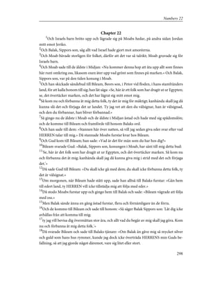 Chapter 22
1
Och Israels barn bröto upp och lägrade sig på Moabs hedar, på andra sidan Jordan
mitt emot Jeriko.
2
Och Balak, Sippors son, såg allt vad Israel hade gjort mot amoréerna.
3
Och Moab bävade storligen för folket, därför att det var så talrikt; Moab gruvade sig för
Israels barn.
4
Och Moab sade till de äldste i Midjan: »Nu kommer denna hop att äta upp allt som finnes
här runt omkring oss, likasom oxen äter upp vad grönt som finnes på marken.» Och Balak,
Sippors son, var på den tiden konung i Moab.
5
Och han skickade sändebud till Bileam, Beors son, i Petor vid floden, i hans stamfränders
land, för att kalla honom till sig; han lät säga: »Se, här är ett folk som har dragit ut ur Egypten;
se, det övertäcker marken, och det har lägrat sig mitt emot mig.
6
Så kom nu och förbanna åt mig detta folk, ty det är mig för mäktigt; kanhända skall jag då
kunna slå det och förjaga det ur landet. Ty jag vet att den du välsignar, han är välsignad,
och den du förbannar, han bliver förbannad.»
7
Så gingo nu de äldste i Moab och de äldste i Midjan åstad och hade med sig spådomslön;
och de kommo till Bileam och framförde till honom Balaks ord.
8
Och han sade till dem: »Stannen här över natten, så vill jag sedan giva eder svar efter vad
HERREN talar till mig.» Då stannade Moabs furstar kvar hos Bileam.
9
Och Gud kom till Bileam; han sade: »Vad är det för män som du har hos dig?»
10
Bileam svarade Gud: »Balak, Sippors son, konungen i Moab, har sänt till mig detta bud:
11
'Se, här är det folk som har dragit ut ur Egypten, och det övertäcker marken. Så kom nu
och förbanna det åt mig; kanhända skall jag då kunna giva mig i strid med det och förjaga
det.'»
12
Då sade Gud till Bileam: »Du skall icke gå med dem; du skall icke förbanna detta folk, ty
det är välsignat.»
13
Om morgonen, när Bileam hade stått upp, sade han alltså till Balaks furstar: »Gån hem
till edert land, ty HERREN vill icke tillstädja mig att följa med eder.»
14
Då stodo Moabs furstar upp och gingo hem till Balak och sade: »Bileam vägrade att följa
med oss.»
15
Men Balak sände ännu en gång åstad furstar, flera och förnämligare än de förra.
16
Och de kommo till Bileam och sade till honom: »Så säger Balak Sippors son: 'Låt dig icke
avhållas från att komma till mig;
17
ty jag vill bevisa dig övermåttan stor ära, och allt vad du begär av mig skall jag göra. Kom
nu och förbanna åt mig detta folk.'»
18
Då svarade Bileam och sade till Balaks tjänare: »Om Balak än gåve mig så mycket silver
och guld som hans hus rymmer, kunde jag dock icke överträda HERRENS min Guds be-
fallning, så att jag gjorde något däremot, vare sig litet eller stort.
298
Numbers 22
 