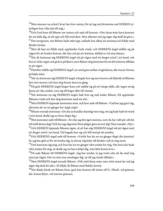 19
Men stannen nu också I kvar har över natten, för att jag må förnimma vad HERREN yt-
terligare kan vilja tala till mig.»
20
Och Gud kom till Bileam om natten och sade till honom: »Om dessa män hava kommit
för att kalla dig, så stå upp och följ med dem. Men allenast vad jag säger dig skall du göra.»
21
Om morgonen, när Bileam hade stått upp, sadlade han alltså sin åsninna och följde med
Moabs furstar.
22
Men då han nu följde med, upptändes Guds vrede, och HERRENS ängel ställde sig på
vägen för att hindra honom, där han red på sin åsninna, åtföljd av två sina tjänare.
23
När då åsninnan såg HERRENS ängel stå på vägen med ett draget svärd i sin hand, vek
hon av ifrån vägen och gick in på åkern; men Bileam slog åsninnan för att driva henne tillbaka
in på vägen.
24
Därefter ställde sig HERRENS ängel i en smal gata mellan vingårdarna, där murar funnos
på båda sidor.
25
När nu åsninnan såg HERRENS ängel, trängde hon sig mot muren och klämde så Bileams
ben mot muren; och han slog henne ännu en gång.
26
Då gick HERRENS ängel längre fram och ställde sig på ett trångt ställe, där ingen utväg
fanns att vika undan, vare sig till höger eller till vänster.
27
När åsninnan nu såg HERRENS ängel, lade hon sig ned under Bileam. Då upptändes
Bileams vrede och han slog åsninnan med sin stav.
28
Men HERREN öppnade åsninnans mun, och hon sade till Bileam: »Vad har jag gjort dig,
eftersom du nu tre gånger har slagit mig?»
29
Bileam svarade åsninnan: »Du har ju handlat skamligt mot mig; om jag hade haft ett svärd
i min hand, skulle jag nu hava dräpt dig.»
30
Men åsninnan sade till Bileam: »Är icke jag din egen åsninna, som du har ridit på i all din
tid intill denna dag? Och har jag någonsin förut plägat göra så mot dig? Han svarade: »Nej.»
31
Och HERREN öppnade Bileams ögon, så att han såg HERRENS ängel stå på vägen med
ett draget svärd i sin hand. Då bugade han sig och föll ned på sitt ansikte.
32
Och HERRENS ängel sade till honom: »Varför har du nu tre gånger slagit din åsninna?
Se, jag har gått ut för att hindra dig, ty denna väg leder till fördärv och är mig emot.
33
Och åsninnan såg mig, och hon har nu tre gånger vikit undan for mig. Om hon icke hade
vikit undan för mig, så skulle jag nu hava dräpt dig, men låtit henne leva.»
34
Då sade Bileam till HERRENS ängel: »Jag har syndat, ty jag visste icke att du stod mig
emot på vägen. Om nu min resa misshagar dig, så vill jag vända tillbaka.»
35
Men HERRENS ängel svarade Bileam: »Följ med dessa män; men intet annat än vad jag
säger dig skall du tala.» Så följde då Bileam med Balaks furstar.
36
När Balak hörde att Bileam kom, gick han honom till mötes till Ir i Moab, vid gränsen
där Arnon flyter, vid yttersta gränsen.
299
Numbers 22
 