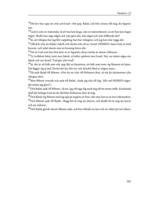 18
Då hov han upp sin röst och kvad: »Stå upp, Balak, och hör; lyssna till mig, du Sippors
son.
19
Gud är icke en människa, så att han kan ljuga, icke en människoson, så att han kan ångra
något. Skulle han säga något och icke göra det, tala något och icke fullborda det?
20
Se, att välsigna har jag fått i uppdrag; han har välsignat, och jag kan icke rygga det.
21
Ofärd är icke att skåda i Jakob och olycka icke att se i Israel. HERREN, hans Gud, är med
honom, och jubel såsom mot en konung höres där.
22
Det är Gud som har fört dem ut ur Egypten; deras styrka är såsom vildoxars.
23
Ty trolldom båtar intet mot Jakob, ej heller spådom mot Israel. Nej, nu måste sägas om
Jakob och om Israel: 'Vad gör icke Gud!'
24
Se, det är ett folk som står upp likt en lejoninna, ett folk som reser sig likasom ett lejon.
Det lägger sig ej ned, förrän det har ätit rov och druckit blod av slagna man.»
25
Då sade Balak till Bileam: »Om du nu icke vill förbanna dem, så må du åtminstone icke
välsigna dem.
26
Men Bileam svarade och sade till Balak: »Sade jag icke till dig: 'Allt vad HERREN säger,
det måste jag göra'?»
27
Och Balak sade till Bileam: »Kom, jag vill taga dig med mig till ett annat ställe. Kanhända
skall det behaga Gud att du därifrån förbannar dem åt mig.
28
Och Balak tog Bileam med sig upp på toppen av Peor, där man kan se ut över ödemarken.
29
Och Bileam sade till Balak: »Bygg här åt mig sju altaren, och skaffa hit åt mig sju tjurar
och sju vädurar.
30
Och Balak gjorde såsom Bileam sade; och han offrade en tjur och en vädur på vart altare.
302
Numbers 23
 