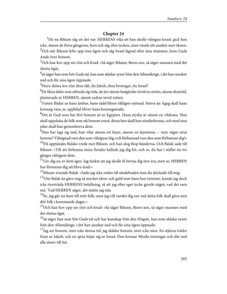 Chapter 24
1
Då nu Bileam såg att det var: HERRENS vilja att han skulle välsigna Israel, gick han
icke, såsom de förra gångerna, bort och såg efter tecken, utan vände sitt ansikte mot öknen.
2
Och när Bileam lyfte upp sina ögon och såg Israel lägrad efter sina stammar, kom Guds
Ande över honom.
3
Och han hov upp sin röst och kvad: »Så säger Bileam, Beors son, så säger mannen med det
slutna ögat,
4
så säger han som hör Guds tal, han som skådar syner från den Allsmäktige, i det han sjunker
ned och får sina ögon öppnade:
5
Huru sköna äro icke dina tält, du Jakob, dina boningar, du Israel!
6
De likna dalar som utbreda sig vida, de äro såsom lustgårdar invid en ström, såsom aloeträd,
planterade av HERREN, såsom cedrar invid vatten.
7
Vatten flödar ur hans ämbar, hans sådd bliver rikligen vattnad. Större än Agag skall hans
konung vara, ja, upphöjd bliver hans konungamakt.
8
Det är Gud som har fört honom ut ur Egypten. Hans styrka är såsom en vildoxes. Han
skall uppsluka de folk som stå honom emot, deras ben skall han sönderkrossa, och med sina
pilar skall han genomborra dem.
9
Han har lagt sig ned, han vilar såsom ett lejon, såsom en lejoninna -- vem vågar oroa
honom? Välsignad vare den som välsignar dig, och förbannad vare den som förbannar dig!»
10
Då upptändes Balaks vrede mot Bileam, och han slog ihop händerna. Och Balak sade till
Bileam: »Till att förbanna mina fiender kallade jag dig hit, och se, du har i stället nu tre
gånger välsignat dem.
11
Giv dig nu av hem igen. Jag tänkte att jag skulle få bevisa dig stor ära; men se, HERREN
har förmenat dig att bliva ärad.»
12
Bileam svarade Balak: »Sade jag icke redan till sändebuden som du skickade till mig:
13
'Om Balak än gåve mig så mycket silver och guld som hans hus rymmer, kunde jag dock
icke överträda HERRENS befallning, så att jag efter eget tycke gjorde något, vad det vara
må.' Vad HERREN säger, det måste jag tala.
14
Se, jag går nu hem till mitt folk; men jag vill varsko dig om vad detta folk skall göra mot
ditt folk i kommande dagar.»
15
Och han hov upp sin röst och kvad: »Så säger Bileam, Beors son, så säger mannen med
det slutna ögat,
16
så säger han som hör Guds tal och har kunskap från den Högste, han som skådar syner
från den Allsmäktige, i det han sjunker ned och får sina ögon öppnade:
17
Jag ser honom, men icke denna tid, jag skådar honom, men icke nära. En stjärna träder
fram ur Jakob, och en spira höjer sig ur Israel. Den krossar Moabs tinningar och slår ned
alla söner till Set.
303
Numbers 24
 