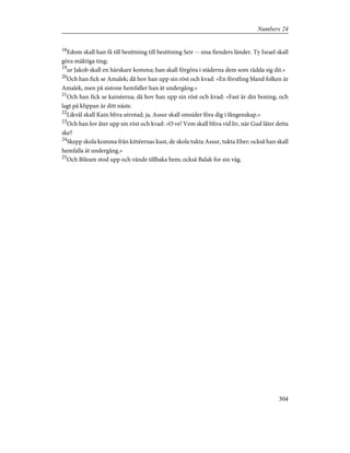 18
Edom skall han få till besittning till besittning Seir -- sina fienders länder. Ty Israel skall
göra mäktiga ting;
19
ur Jakob skall en härskare komma; han skall förgöra i städerna dem som rädda sig dit.»
20
Och han fick se Amalek; då hov han upp sin röst och kvad: »En förstling bland folken är
Amalek, men på sistone hemfaller han åt undergång.»
21
Och han fick se kainéerna; då hov han upp sin röst och kvad: »Fast är din boning, och
lagt på klippan är ditt näste.
22
Likväl skall Kain bliva utrotad; ja, Assur skall omsider föra dig i fångenskap.»
23
Och han lov åter upp sin röst och kvad: »O ve! Vem skall bliva vid liv, när Gud låter detta
ske?
24
Skepp skola komma från kittéernas kust, de skola tukta Assur, tukta Eber; också han skall
hemfalla åt undergång.»
25
Och Bileam stod upp och vände tillbaka hem; också Balak for sin väg.
304
Numbers 24
 