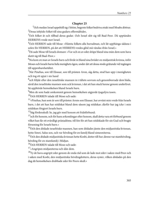 Chapter 25
1
Och medan Israel uppehöll sig i Sittim, begynte folket bedriva otukt med Moabs döttrar.
2
Dessa inbjödo folket till sina gudars offermåltider,
3
Och folket åt och tillbad deras gudar. Och Israel slöt sig till Baal-Peor. Då upptändes
HERRENS vrede mot Israel.
4
Och HERREN sade till Mose: »Hämta folkets alla huvudman, och låt upphänga sådana i
solen för HERREN, på det att HERRENS vredes glöd må vändas ifrån Israel.»
5
Då sade Mose till Israels domare: »Var och en av eder dräpe bland sina män dem som hava
slutit sig till Baal-Peor.»
6
Nu kom en man av Israels barn och förde in bland sina bröder en midjanitisk kvinna, inför
Moses och Israels barns hela menighets ögon, under det att dessa stodo gråtande vid ingången
till uppenbarelsetältet.
7
När Pinehas, son till Eleasar, son till prästen Aron, såg detta, stod han upp i menigheten
och tog ett spjut i sin hand
8
och följde efter den israelitiske mannen in i tältets sovrum och genomborrade dem båda,
såväl den israelitiske mannen som ock kvinnan, i det att han stack henne genom underlivet.
Så upphörde hemsökelsen bland Israels barn.
9
Men de som hade omkommit genom hemsökelsen utgjorde tjugufyra tusen.
10
Och HERREN talade till Mose och sade:
11
»Pinehas, han som är son till prästen Arons son Eleasar, har avvänt min vrede från Israels
barn, i det att han har nitälskat bland dem såsom jag nitälskar; därför har jag icke i min
nitälskan förgjort Israels barn.
12
Säg fördenskull: Se, jag gör med honom ett fridsförbund;
13
och för honom, och för hans avkomlingar efter honom, skall detta vara ett förbund genom
vilket han får ett evärdligt prästadöme, till lön för att han nitälskade för sin Gud och bragte
försoning för Israels barn.»
14
Och den dödade israelitiske mannen, han som dödades jämte den midjanitiska kvinnan,
hette Simri, Salus son, och var hövding för en familj bland simeoniterna.
15
Och den dödade midjanitiska kvinnan hette Kosbi, dotter till Sur; denne var stamhövding,
hövding för en stamfamilj i Midjan.
16
Och HERREN talade till Mose och sade:
17
»Angripen midjaniterna och slån dem.
18
Ty de hava angripit eder genom de onda råd som de lade mot eder i saken med Peor och
i saken med Kosbi, den midjanitiska hövdingdottern, deras syster, vilken dödades på den
dag då hemsökelsen drabbade eder för Peors skull.»
305
Numbers 25
 