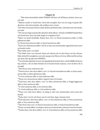 Chapter 26
1
Efter denna hemsökelse talade HERREN till Mose och till Eleasar, prästen Arons son,
och sade:
2
»Räknen antalet av Israels barn, deras hela menighet, dem som äro tjugu år gamla eller
därutöver, efter deras familjer, alla stridbara män i Israel.»
3
Och Mose och prästen Eleasar talade till dem på Moabs hedar, vid Jordan mitt emot Jeriko,
och sade:
4
»De som äro tjugu år gamla eller därutöver skola räknas.» Så hade ju HERREN bjudit Mose
och Israels barn, dem som hade dragit ut ur Egyptens land.
5
Ruben var Israels förstfödde. Rubens barn voro: Av Hanok hanokiternas släkt, av Pallu
palluiternas släkt,
6
av Hesron hesroniternas släkt, av Karmi karmiternas släkt.
7
Dessa voro rubeniternas släkter. Och de av dem som inmönstrades utgjorde fyrtiotre tusen
sju hundra trettio.
8
Men Pallus söner voro Eliab.
9
Och Eliabs söner voro Nemuel, Datan och Abiram; det var den Datan och den Abiram,
båda ombud för menigheten, som satte sig upp emot Mose och Aron, tillika med Koras hop,
när dessa satte sig upp emot HERREN,
10
varvid jorden öppnade sin mun och uppslukade dem jämte Kora, vid det tillfälle då dennes
hop omkom, i det att elden förtärde de två hundra femtio männen, så att de blevo till en
varnagel.
11
Men Koras söner omkommo icke.
12
Simeons barn, efter deras släkter, voro: Av Nemuel nemueliternas släkt, av Jamin jamin-
iternas släkt, av Jakin jakiniternas släkt,
13
av Sera seraiternas släkt, av Saul sauliternas släkt.
14
Dessa voro simeoniternas släkter, tjugutvå tusen två hundra.
15
Gads barn, efter deras släkter, voro: Av Sefon sefoniternas släkt, av Haggi haggiternas
släkt, av Suni suniternas släkt,
16
av Osni osniternas släkt, av Eri eriternas släkt,
17
av Arod aroditernas släkt, av Areli areliternas släkt.
18
Dessa voro Gads barns släkter, så många av dem som inmönstrades, fyrtio tusen fem
hundra.
19
Judas söner voro Er och Onan; men Er och Onan dogo i Kanaans land.
20
Och Juda barn, efter deras släkter, voro: Av Sela selaniternas släkt, av Peres peresiternas
släkt, av Sera seraiternas släkt.
21
Men Peres' barn voro: Av Hesron hesroniternas släkt, av Hamul hamuliternas släkt.
22
Dessa voro Juda släkter, så många av dem som inmönstrades, sjuttiosex tusen fem hundra.
23
Isaskars barn, efter deras släkter, voro: Av Tola tolaiternas släkt, av Puva puniternas släkt,
306
Numbers 26
 