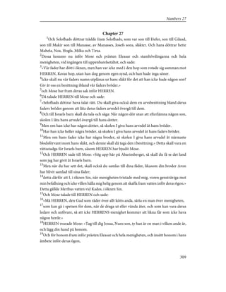 Chapter 27
1
Och Selofhads döttrar trädde fram Selofhads, som var son till Hefer, son till Gilead,
son till Makir son till Manasse, av Manasses, Josefs sons, släkter. Och hans döttrar hette
Mahela, Noa, Hogla, Milka och Tirsa.
2
Dessa kommo nu inför Mose och prästen Eleasar och stamhövdingarna och hela
menigheten, vid ingången till uppenbarelsetältet, och sade:
3
»Vår fader har dött i öknen, men han var icke med i den hop som rotade sig samman mot
HERREN, Koras hop, utan han dog genom egen synd, och han hade inga söner.
4
Icke skall nu vår faders namn utplånas ur hans släkt för det att han icke hade någon son?
Giv åt oss en besittning ibland vår faders bröder.»
5
och Mose bar fram deras sak inför HERREN.
6
Då talade HERREN till Mose och sade:
7
»Selofhads döttrar hava talat rätt. Du skall giva också dem en arvsbesittning bland deras
faders bröder genom att låta deras faders arvedel övergå till dem.
8
Och till Israels barn skall du tala och säga: När någon dör utan att efterlämna någon son,
skolen I låta hans arvedel övergå till hans dotter.
9
Men om han icke har någon dotter, så skolen I giva hans arvedel åt hans bröder.
10
Har han icke heller några bröder, så skolen I giva hans arvedel åt hans faders bröder.
11
Men om hans fader icke har några broder, så skolen I giva hans arvedel åt närmaste
blodsförvant inom hans släkt, och denne skall då taga den i besittning.» Detta skall vara en
rättsstadga för Israels barn, såsom HERREN har bjudit Mose.
12
Och HERREN sade till Mose: »Stig upp här på Abarimberget, så skall du få se det land
som jag har givit åt Israels barn.
13
Men när du har sett det, skall också du samlas till dina fäder, likasom din broder Aron
har blivit samlad till sina fäder;
14
detta därför att I, i öknen Sin, när menigheten tvistade med mig, voren gensträviga mot
min befallning och icke villen hålla mig helig genom att skaffa fram vatten inför deras ögon.»
Detta gällde Meribas vatten vid Kades, i öknen Sin.
15
Och Mose talade till HERREN och sade:
16
»Må HERREN, den Gud som råder över allt kötts anda, sätta en man över menigheten,
17
som kan gå i spetsen för dem, när de draga ut eller vända åter, och som kan vara deras
ledare och anförare, så att icke HERRENS menighet kommer att likna får som icke hava
någon herde.»
18
HERREN svarade Mose: »Tag till dig Josua, Nuns son, ty han är en man i vilken ande är,
och lägg din hand på honom.
19
Och för honom fram inför prästen Eleasar och hela menigheten, och insätt honom i hans
ämbete inför deras ögon,
309
Numbers 27
 