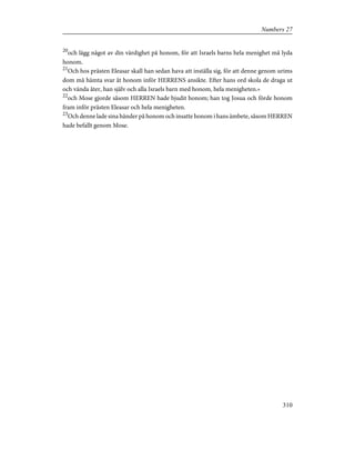 20
och lägg något av din värdighet på honom, för att Israels barns hela menighet må lyda
honom.
21
Och hos prästen Eleasar skall han sedan hava att inställa sig, för att denne genom urims
dom må hämta svar åt honom inför HERRENS ansikte. Efter hans ord skola de draga ut
och vända åter, han själv och alla Israels barn med honom, hela menigheten.»
22
och Mose gjorde såsom HERREN hade bjudit honom; han tog Josua och förde honom
fram inför prästen Eleasar och hela menigheten.
23
Och denne lade sina händer på honom och insatte honom i hans ämbete, såsom HERREN
hade befallt genom Mose.
310
Numbers 27
 
