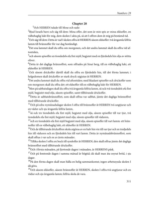 Chapter 28
1
Och HERREN talade till Mose och sade:
2
Bjud Israels barn och säg till dem: Mina offer, det som är min spis av mina eldsoffer, en
välbehaglig lukt för mig, dem skolen I akta på, så att I offren dem åt mig på bestämd tid.
3
Och säg till dem: Detta är vad I skolen offra åt HERREN såsom eldsoffer: två årsgamla felfria
lamm till brännoffer för var dag beständigt.
4
Det ena lammet skall du offra om morgonen, och det andra lammet skall du offra vid af-
tontiden,
5
och såsom spisoffer en tiondedels efa fint mjöl, begjutet med en fjärdedels hin olja av stötta
oliver.
6
Detta är det dagliga brännoffret, som offrades på Sinai berg, till en välbehaglig lukt, ett
eldsoffer åt HERREN.
7
Och såsom drickoffer därtill skall du offra en fjärdedels hin, till det första lammet; i
helgedomen skall drickoffer av stark dryck utgjutas åt HERREN.
8
Det andra lammet skall du offra vid aftontiden; med likadant spisoffer och drickoffer som
om morgonen skall du offra det: ett eldsoffer till en välbehaglig lukt för HERREN.
9
Men på sabbatsdagen skall du offra två årsgamla felfria lamm, så ock två tiondedels efa fint
mjöl, begjutet med olja, såsom spisoffer, samt tillhörande drickoffer.
10
Detta är sabbatsbrännoffret, som skall offras var sabbat, jämte det dagliga brännoffret
med tillhörande drickoffer.
11
Och på edra nymånadsdagar skolen I offra till brännoffer åt HERREN två ungtjurar och
en vädur och sju årsgamla felfria lamm,
12
så ock tre tiondedels efa fint mjöl, begjutet med olja, såsom spisoffer till var tjur, två
tiondedels efa fint mjöl, begjutet med olja, såsom spisoffer till väduren,
13
och en tiondedels efa fint mjöl begjutet med olja, såsom spisoffer till vart lamm: ett brän-
noffer till en välbehaglig lukt, ett eldsoffer åt HERREN.
14
Och de tillhörande drickoffren skola utgöras av en halv hin vin till var tjur och en tredjedels
hin till väduren och en fjärdedels hin till vart lamm. Detta är nymånadsbrännoffret, som
skall offras i var och en av årets månader.
15
Tillika skolen I offra en bock till syndoffer åt HERREN; den skall offras jämte det dagliga
brännoffret med tillhörande drickoffer.
16
Och i första månaden, på fjortonde dagen i månaden, är HERRENS påsk.
17
Och på femtonde dagen i samma månad är högtid; då skall man äta osyrat bröd, i sju
dagar.
18
På den första dagen skall man hålla en helig sammankomst; ingen arbetssyssla skolen I
då göra.
19
Och såsom eldsoffer, såsom brännoffer åt HERREN, skolen I offra två ungtjurar och en
vädur och sju årsgamla lamm; felfria skola de vara.
311
Numbers 28
 