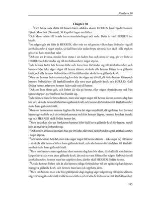 Chapter 30
1
Och Mose sade detta till Israels barn, alldeles såsom HERREN hade bjudit honom.
Fjärde Mosebok (Numeri), 30 Kapitlet Lagar om löften.
2
Och Mose talade till Israels barns stamhövdingar och sade: Detta är vad HERREN har
bjudit:
3
om någon gör ett löfte åt HERREN, eller svär en ed genom vilken han förbinder sig till
återhållsamhet i något stycke, så skall han icke sedan bryta sitt ord; han skall i alla stycken
göra vad hans mun har talat.
4
Och om en kvinna, medan hon vistas i sin faders hus och ännu är ung, gör ett löfte åt
HERREN och förbinder sig till återhållsamhet i något stycke,
5
och hennes fader hör hennes löfte och huru hon förbinder sig till återhållsamhet, och
hennes fader icke säger något till henne därom, så skola alla hennes löften hava gällande
kraft, och alla hennes förbindelser till återhållsamhet skola hava gällande kraft.
6
Men om hennes fader samma dag han hör det säger nej därtill, då skola hennes löften och
hennes förbindelser till återhållsamhet alla vara utan gällande kraft; och HERREN skall
förlåta henne, eftersom hennes fader sade nej till henne.
7
Och om hon bliver gift, och löften då vila på henne, eller något obetänksamt ord från
hennes läppar, varmed hon har bundit sig,
8
och hennes man får höra därom, men icke säger något till henne därom samma dag han
hör det, så skola hennes löften hava gällande kraft, och hennes förbindelser till återhållsamhet
skola hava gällande kraft.
9
Men om hennes man samma dag han får höra det säger nej därtill, då upphäver han därmed
hennes givna löfte och det obetänksamma ord från hennes läppar, varmed hon har bundit
sig; och HERREN skall förlåta henne det.
10
Men en änkas eller en förskjuten hustrus löfte skall hava gällande kraft för henne, vartill
hon än må hava förbundit sig.
11
Och om en kvinna i sin mans hus gör ett löfte, eller med ed förbinder sig till återhållsamhet
i något stycke,
12
och hennes man hör det, men icke säger något till henne därom -- icke säger nej till henne
-- så skola alla hennes löften hava gällande kraft, och alla hennes förbindelser till återhåll-
samhet skola hava gällande kraft.
13
Men om hennes man upphäver dem samma dag han hör dem, då skall allt som hennes
läppar hava talat vara utan gällande kraft, det må nu vara löften eller någon förbindelse till
återhållsamhet; hennes man har upphävt dem, därför skall HERREN förlåta henne.
14
Åt alla hennes löften och åt alla hennes edliga förbindelser till att späka sig kan hennes
man giva gällande kraft, och hennes man kan ock upphäva dem.
15
Men om hennes man icke före påföljande dags ingång säger någonting till henne därom,
så giver han gällande kraft åt alla hennes löften och åt alla de förbindelser till återhållsamhet,
315
Numbers 30
 