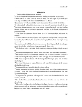 Chapter 31
1
Och HERREN talade till Mose och sade:
2
»Kräv ut hämnd för Israels barn midjaniterna; sedan skall du samlas till dina fäder.
3
Då talade Mose till folket och sade: »Låten en del av edra män väpna sig till strid; dessa
skola tåga mot Midjan och utföra HERRENS hämnd på Midjan.
4
Tusen man ur var och en särskild av Israels alla stammar skolen I sända ut i striden.»
5
Så avlämnades då ur Israels ätter tusen man av var stam: tolv tusen man, väpnade till strid.
6
Och Mose sände dessa, tusen man av var stam, ut i striden; han sände med dem Pinehas,
prästen Eleasars son, ut i striden, och denne tog med sig de heliga redskapen och
larmtrumpeterna.
7
Och de gingo till strids emot Midjan, såsom HERREN hade bjudit Mose, och dräpte allt
mankön.
8
Och jämte andra som då blevo slagna av dem dräptes ock de midjanitiska konungarna Evi,
Rekem, Sur, Hur och Reba, fem midjanitiska konungar; Bileam, Beors son, dräpte de ock
med svärd.
9
Och Israels barn förde Midjans kvinnor och barn bort såsom fångar; och alla deras dragare
och all deras boskap och allt deras övriga gods togo de såsom byte.
10
Och alla deras städer, i de trakter där de bodde, och alla deras tältläger brände de upp i
eld.
11
Och de togo med sig allt bytet, och allt vad de hade rövat, både människor och boskap.
12
Och de förde fångarna och det rövade och bytet fram till Mose och prästen Eleasar och
Israels barns menighet i lägret på Moabs hedar, som ligga vid Jordan mitt emot Jeriko.
13
Och Mose och prästen Eleasar och alla menighetens hövdingar gingo dem till mötes
utanför lägret.
14
Men Mose förtörnades på krigsbefälet, över- och underhövitsmännen, när de kommo
tillbaka från sitt krigståg.
15
Mose sade till dem: »Haven I då låtit alla kvinnorna leva?
16
Det var ju de som, på Bileams inrådan, förledde Israels barn till att begå otrohet mot
HERREN i saken med Peor, och som därigenom vållade att en hemsökelse kom över
HERRENS menighet.
17
Så dräpen nu alla gossebarn, och dräpen alla kvinnor som hava haft med män, med
mankön, att skaffa.
18
Men alla flickebarn som icke hava haft med mankön att skaffa, dem mån I låta leva för
eder räkning.
19
Själva skolen I nu lägra eder utanför lägret, i sju dagar. Var och en av eder som har dräpt
någon människa, och var och en som har kommit vid någon slagen skall rena sig på tredje
dagen och på sjunde dagen -- såväl I själva som edra fångar.
317
Numbers 31
 