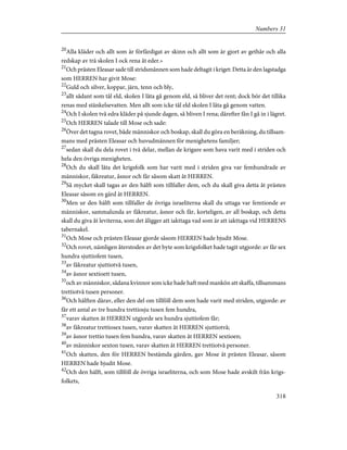 20
Alla kläder och allt som är förfärdigat av skinn och allt som är gjort av gethår och alla
redskap av trä skolen I ock rena åt eder.»
21
Och prästen Eleasar sade till stridsmännen som hade deltagit i kriget: Detta är den lagstadga
som HERREN har givit Mose:
22
Guld och silver, koppar, järn, tenn och bly,
23
allt sådant som tål eld, skolen I låta gå genom eld, så bliver det rent; dock bör det tillika
renas med stänkelsevatten. Men allt som icke tål eld skolen I låta gå genom vatten.
24
Och I skolen två edra kläder på sjunde dagen, så bliven I rena; därefter fån I gå in i lägret.
25
Och HERREN talade till Mose och sade:
26
Över det tagna rovet, både människor och boskap, skall du göra en beräkning, du tillsam-
mans med prästen Eleasar och huvudmännen för menighetens familjer;
27
sedan skall du dela rovet i två delar, mellan de krigare som hava varit med i striden och
hela den övriga menigheten.
28
Och du skall låta det krigsfolk som har varit med i striden giva var femhundrade av
människor, fäkreatur, åsnor och får såsom skatt åt HERREN.
29
Så mycket skall tagas av den hälft som tillfaller dem, och du skall giva detta åt prästen
Eleasar såsom en gärd åt HERREN.
30
Men ur den hälft som tillfaller de övriga israeliterna skall du uttaga var femtionde av
människor, sammalunda av fäkreatur, åsnor och får, korteligen, av all boskap, och detta
skall du giva åt leviterna, som det åligger att iakttaga vad som är att iakttaga vid HERRENS
tabernakel.
31
Och Mose och prästen Eleasar gjorde såsom HERREN hade bjudit Mose.
32
Och rovet, nämligen återstoden av det byte som krigsfolket hade tagit utgjorde: av får sex
hundra sjuttiofem tusen,
33
av fäkreatur sjuttiotvå tusen,
34
av åsnor sextioett tusen,
35
och av människor, sådana kvinnor som icke hade haft med mankön att skaffa, tillsammans
trettiotvå tusen personer.
36
Och hälften därav, eller den del om tillföll dem som hade varit med striden, utgjorde: av
får ett antal av tre hundra trettiosju tusen fem hundra,
37
varav skatten åt HERREN utgjorde sex hundra sjuttiofem får;
38
av fäkreatur trettiosex tusen, varav skatten åt HERREN sjuttiotvå;
39
av åsnor trettio tusen fem hundra, varav skatten åt HERREN sextioen;
40
av människor sexton tusen, varav skatten åt HERREN trettiotvå personer.
41
Och skatten, den för HERREN bestämda gärden, gav Mose åt prästen Eleasar, såsom
HERREN hade bjudit Mose.
42
Och den hälft, som tillföll de övriga israeliterna, och som Mose hade avskilt från krigs-
folkets,
318
Numbers 31
 