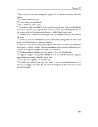 43
denna hälft, den som tillföll menigheten, utgjorde: av får tre hundra trettiosju tusen fem
hundra,
44
av fäkreatur trettiosex tusen,
45
av åsnor trettio tusen fem hundra
46
och av människor sexton tusen.
47
Och ur denna hälft, som tillföll de övriga israeliterna, uttog Mose var femtionde, både av
människor och av boskap, och gav detta åt leviterna, som det ålåg att iakttaga vad som var
att iakttaga vid HERRENS tabernakel, allt såsom HERREN hade bjudit Mose.
48
Och befälhavarna över härens avdelningar, över- och underhövitsmännen, trädde fram
till Mose.
49
Och de sade till Mose: »Dina tjänare hava räknat antalet av de krigsmän som vi hava haft
under vårt befäl, och icke en enda fattas bland oss.
50
Därför hava vi nu såsom en offergåva åt HERREN burit fram var och en del som han har
kommit över av gyllene klenoder, armband av olika slag, ringar, örhängen och halssmycken,
detta för att bringa försoning för oss inför HERRENS ansikte.»
51
Och Mose och prästen Eleasar togo emot guldet av dem, alla slags klenoder.
52
Och guldet som gavs såsom gärd åt HERREN av över- och underhövitsmännen utgjorde
sammanlagt sexton tusen sju hundra femtio siklar.
53
Manskapet hade tagit byte var och en för sig.
54
Och Mose och prästen Eleasar togo emot guldet av över- och underhövitsmännen och
buro in det i uppenbarelsetältet, för att det skulle bringa Israels barn i åminnelse inför
HERRENS ansikte.
319
Numbers 31
 