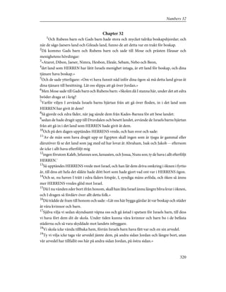 Chapter 32
1
Och Rubens barn och Gads barn hade stora och mycket talrika boskapshjordar; och
när de sågo Jaesers land och Gileads land, funno de att detta var en trakt för boskap.
2
Då kommo Gads barn och Rubens barn och sade till Mose och prästen Eleasar och
menighetens hövdingar:
3
»Atarot, Dibon, Jaeser, Nimra, Hesbon, Eleale, Sebam, Nebo och Beon,
4
det land som HERREN har låtit Israels menighet intaga, är ett land för boskap, och dina
tjänare hava boskap.»
5
Och de sade ytterligare: »Om vi hava funnit nåd inför dina ögon så må detta land givas åt
dina tjänare till besittning. Låt oss slippa att gå över Jordan.»
6
Men Mose sade till Gads barn och Rubens barn: »Skolen då I stanna här, under det att edra
bröder draga ut i krig?
7
Varför viljen I avvända Israels barns hjärtan från att gå över floden, in i det land som
HERREN har givit åt dem?
8
Så gjorde ock edra fäder, när jag sände dem från Kades-Barnea för att bese landet:
9
sedan de hade dragit upp till Druvdalen och besett landet, avvände de Israels barns hjärtan
från att gå in i det land som HERREN hade givit åt dem.
10
Och på den dagen upptändes HERRENS vrede, och han svor och sade:
11
'Av de män som hava dragit upp ur Egypten skall ingen som är tjugu år gammal eller
därutöver få se det land som jag med ed har lovat åt Abraham, Isak och Jakob -- eftersom
de icke i allt hava efterföljt mig
12
ingen förutom Kaleb, Jefunnes son, kenaséen, och Josua, Nuns son; ty de hava i allt efterföljt
HERREN.'
13
Så upptändes HERRENS vrede mot Israel, och han lät dem driva omkring i öknen i fyrtio
år, till dess att hela det släkte hade dött bort som hade gjort vad ont var i HERRENS ögon.
14
Och se, nu haven I trätt i edra fäders fotspår, I, syndiga mäns avföda, och öken så ännu
mer HERRENS vredes glöd mot Israel.
15
Då I nu vänden eder bort ifrån honom, skall han låta Israel ännu längre bliva kvar i öknen,
och I dragen så fördärv över allt detta folk.»
16
Då trädde de fram till honom och sade: »Låt oss här bygga gårdar åt var boskap och städer
åt våra kvinnor och barn.
17
Själva vilja vi sedan skyndsamt väpna oss och gå åstad i spetsen för Israels barn, till dess
vi hava fört dem dit de skola. Under tiden kunna våra kvinnor och barn bo i de befästa
städerna och så vara skyddade mot landets inbyggare.
18
Vi skola icke vända tillbaka hem, förrän Israels barn hava fått var och en sin arvedel.
19
Ty vi vilja icke taga vår arvedel jämte dem, på andra sidan Jordan och längre bort, utan
vår arvedel har tillfallit oss här på andra sidan Jordan, på östra sidan.»
320
Numbers 32
 