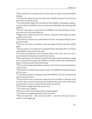 20
Mose svarade dem: »Om I gören såsom I nu haven sagt, om I väpnen eder inför HERREN
till kriget,
21
så att alla edra väpnade män gå över Jordan inför HERREN och stanna där, till dess han
har fördrivit sina fiender för sig,
22
om I alltså vänden tillbaka först då landet har blivit HERREN underdånigt, så skolen I
vara utan skuld mot HERREN och Israel, och detta land skall då bliva eder besittning inför
HERREN.
23
Men om I icke så gören, se, då synden I mot HERREN, och I skolen då komma att förn-
imma eder synd, ty den skall drabba eder.
24
Byggen eder nu städer åt edra kvinnor och barn, och gårdar åt eder boskap, och gören
vad eder mun har talat.»
25
Och Gads barn och Rubens barn talade till Mose och sade: »Dina tjänare skola göra såsom
min herre bjuder.
26
Våra barn våra hustrur, vår boskap och alla våra dragare skola bliva kvar här i Gileads
städer.
27
Men dina tjänare, vi så många som äro väpnade till strid, skola draga ditöver och kämpa
inför HERREN, såsom min herre har sagt.»
28
Och Mose gav befallning om dem åt prästen Eleasar och åt Josua, Nuns son, och åt
huvudmännen för familjerna inom Israels barns stammar.
29
Mose sade till dem: »Om Gads barn och Rubens barn gå över Jordan med eder, så många
som äro väpnade till att kämpa inför HERREN, och landet så bliver eder underdånigt, då
skolen I åt dem giva landet Gilead till besittning.
30
Men om de icke draga väpnade ditöver med eder, så skola de få sin besittning ibland eder
i Kanaans land.»
31
Och Gads barn och Rubens barn svarade och sade: »Vad HERREN har sagt till dina tjänare,
det vilja vi göra.
32
Vi vilja draga väpnade över till Kanaans land inför HERREN, och så få vår arvsbesittning
har på andra sidan Jordan.»
33
Så gav då Mose åt dem, åt Gads barn, Rubens barn och ena hälften av Manasses, Josefs
sons, stam, Sihons, amoréernas konungs, rike och Ogs rike, konungens i Basan: själva landet
med dess städer och dessas områden, landets städer runt omkring.
34
Och Gads barn byggde upp Dibon, Atarot, Aroer,
35
Atrot-Sofan, Jaeser, Jogbeha,
36
Bet-Nimra och Bet-Haran, befästa städer och boskapsgårdar.
37
Och Rubens barn byggde upp Hesbon, Eleale, Kirjataim,
38
Nebo och Baal-Meon -- vilkas namn hava ändrats -- och Sibma. Och de gåvo namn åt
städerna som de byggde upp.
321
Numbers 32
 