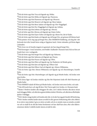 28
Och de bröto upp från Tera och lägrade sig i Mitka.
29
Och de bröto upp från Mitka och lägrade sig i Hasmona.
30
Och de bröto upp från Hasmona och lägrade sig i Moserot.
31
Och de bröto upp från Moserot och lägrade sig i Bene-Jaakan.
32
Och de bröto upp från Bene-Jaakan och lägrade sig i Hor-Haggidgad.
33
Och de bröto upp från Hor-Haggidgad och lägrade sig i Jotbata.
34
Och de bröto upp från Jotbata och lägrade sig i Abrona.
35
och de bröto upp från Abrona och lägrade sig i Esjon-Geber.
36
Och de bröto upp från Esjon-Geber och lägrade sig i öknen Sin, det är Kades.
37
Och de bröto upp från Kades och lägrade sig vid berget Hor, på gränsen till Edoms land.
38
Och prästen Aron steg upp på berget Hor, efter HERRENS befallning, och dog där i det
fyrtionde året efter Israels barns uttåg ur Egyptens land, i femte månaden, på första dagen
i månaden.
39
Och Aron var ett hundra tjugutre år gammal, när han dog på berget Hor.
40
Och konungen i Arad, kananéen, som bodde i Sydlandet i Kanaans land, fick nu höra att
Israels barn voro i antågande.
41
Och de bröto upp från berget Hor och lägrade sig i Salmona.
42
Och de bröto upp från Salmona och lägrade sig i Punon.
43
Och de bröto upp från Punon och lägrade sig i Obot.
44
Och de bröto upp från Obot och lägrade sig i Ije-Haabarim vid Moabs gräns.
45
Och de bröto upp från Ijim och lägrade sig i Dibon-Gad.
46
Och de bröto upp från Dibon-Gad och lägrade sig i Almon-Diblataima.
47
Och de bröto upp från Almon-Diblataima och lägrade sig vid Abarimbergen, framför
Nebo.
48
Och de bröto upp från Abarimbergen och lägrade sig på Moabs hedar, vid Jordan mitt
emot Jeriko.
49
Och deras läger vid Jordan sträckte sig från Bet-Hajesimot ända till Abel-Hassitim på
Moabs hedar.
50
Och HERREN talade till Mose på Moabs hedar, vid Jordan mitt emot Jeriko, och sade:
51
Tala till Israels barn och säg till dem: När I haven gått över Jordan, in i Kanaans land,
52
skolen I fördriva landets alla inbyggare för eder, och I skolen förstöra alla deras stenar
med inhuggna bilder, och alla deras gjutna beläten skolen I förstöra, och alla deras offerhöjder
skolen I ödelägga.
53
Och I skolen intaga landet och bosätta eder där, ty åt eder har jag givit landet till besittning.
54
Och I skolen utskifta landet såsom arvedel åt eder genom lottkastning efter edra släkter;
åt en större stam skolen I giva en större arvedel, och åt en mindre stam en mindre arvedel;
var och en skall få sin del där lotten bestämmer att han skall hava den; efter edra fädern-
estammar skolen I utskifta landet såsom arvedel åt eder.
324
Numbers 33
 
