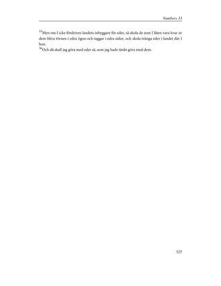 55
Men om I icke fördriven landets inbyggare för eder, så skola de som I låten vara kvar av
dem bliva törnen i edra ögon och taggar i edra sidor, och skola tränga eder i landet där I
bon.
56
Och då skall jag göra med eder så, som jag hade tänkt göra med dem.
325
Numbers 33
 