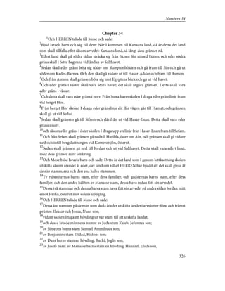 Chapter 34
1
Och HERREN talade till Mose och sade:
2
Bjud Israels barn och säg till dem: När I kommen till Kanaans land, då är detta det land
som skall tillfalla eder såsom arvedel: Kanaans land, så långt dess gränser nå.
3
Edert land skall på södra sidan sträcka sig från öknen Sin utmed Edom; och eder södra
gräns skall i öster begynna vid ändan av Salthavet.
4
Sedan skall eder gräns böja sig söder om Skorpionhöjden och gå fram till Sin och gå ut
söder om Kades-Barnea. Och den skall gå vidare ut till Hasar-Addar och fram till Asmon.
5
Och från Asmon skall gränsen böja sig mot Egyptens bäck och gå ut vid havet.
6
Och eder gräns i väster skall vara Stora havet; det skall utgöra gränsen. Detta skall vara
eder gräns i väster.
7
Och detta skall vara eder gräns i norr: Från Stora havet skolen I draga eder gränslinje fram
vid berget Hor.
8
Från berget Hor skolen I draga eder gränslinje dit där vägen går till Hamat, och gränsen
skall gå ut vid Sedad.
9
Sedan skall gränsen gå till Sifron och därifrån ut vid Hasar-Enan. Detta skall vara eder
gräns i norr.
10
och såsom eder gräns i öster skolen I draga upp en linje från Hasar-Enan fram till Sefam.
11
Och från Sefam skall gränsen gå ned till Haribla, öster om Ain, och gränsen skall gå vidare
ned och intill bergsluttningen vid Kinneretsjön, österut.
12
Sedan skall gränsen gå ned till Jordan och ut vid Salthavet. Detta skall vara edert land,
med dess gränser runt omkring.
13
Och Mose bjöd Israels barn och sade: Detta är det land som I genom lottkastning skolen
utskifta såsom arvedel åt eder, det land om vilket HERREN har bjudit att det skall givas åt
de nio stammarna och den ena halva stammen.
14
Ty rubeniternas barns stam, efter dess familjer, och gaditernas barns stam, efter dess
familjer, och den andra hälften av Manasse stam, dessa hava redan fått sin arvedel.
15
Dessa två stammar och denna halva stam hava fått sin arvedel på andra sidan Jordan mitt
emot Jeriko, österut mot solens uppgång.
16
Och HERREN talade till Mose och sade:
17
Dessa äro namnen på de män som skola åt eder utskifta landet i arvslotter: först och främst
prästen Eleasar och Josua, Nuns son;
18
vidare skolen I taga en hövding ur var stam till att utskifta landet,
19
och dessa äro de männens namn: av Juda stam Kaleb, Jefunnes son;
20
av Simeons barns stam Samuel Ammihuds son;
21
av Benjamins stam Elidad, Kislons son;
22
av Dans barns stam en hövding, Bucki, Joglis son;
23
av Josefs barn: av Manasse barns stam en hövding, Hanniel, Efods son,
326
Numbers 34
 