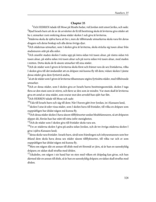 Chapter 35
1
Och HERREN talade till Mose på Moabs hedar, vid Jordan mitt emot Jeriko, och sade:
2
Bjud Israels barn att de av de arvslotter de få till besittning skola åt leviterna giva städer att
bo i; utmarker runt omkring dessa städer skolen I ock giva åt leviterna.
3
Städerna skola de själva hava att bo i, men de tillhörande utmarkerna skola vara för deras
dragare och deras boskap och alla deras övriga djur.
4
Och städernas utmarker, som I skolen giva åt leviterna, skola sträcka sig tusen alnar från
stadsmuren utåt på alla sidor.
5
Och utanför staden skolen I mäta upp på östra sidan två tusen alnar, på västra sidan två
tusen alnar, på södra sidan två tusen alnar och på norra sidan två tusen alnar, med staden
i mitten. Detta skola de få såsom utmarker till sina städer.
6
Och de städer som I given åt leviterna skola först och främst vara de sex fristäderna, vilka
I skolen giva till det ändamålet att en dråpare må kunna fly till dem; vidare skolen I jämte
dessa städer giva dem fyrtiotvå andra,
7
så att de städer som I given åt leviterna tillsammans utgöra fyrtioåtta städer, med tillhörande
utmarker.
8
Och av dessa städer, som I skolen giva av Israels barns besittningsområde, skolen I taga
flera ur den stam som är större, och färre ur den som är mindre. Var stam skall åt leviterna
giva ett antal av sina städer, som svarar mot den arvedel han själv har fått.
9
Och HERREN talade till Mose och sade:
10
Tala till Israels barn och säg till dem: När I haven gått över Jordan, in i Kanaans land,
11
skolen I utse åt eder vissa städer, som I skolen hava till fristäder, till vilka en dråpare som
ouppsåtligen har dödat någon må kunna fly.
12
Och dessa städer skolen I hava såsom tillflyktsorter undan blodshämnaren, så att dråparen
slipper dö, förrän han har stått till rätta inför menigheten.
13
Och de städer som I skolen giva till fristäder skola vara sex.
14
Tre av städerna skolen I giva på andra sidan Jordan, och de tre övriga städerna skolen I
giva i själva Kanaans land;
15
dessa skola vara fristäder. Israels barn, såväl som främlingen och inhysesmannen som bor
ibland dem skola hava dessa sex städer såsom tillflyktsorter, till vilka var och er som
ouppsåtligen har dödat någon må kunna fly.
16
Men om någon slår en annan till döds med ett föremål av järn, så är han en sannskyldig
dråpare; en sådan skall straffas med döden.
17
Likaledes, om någon i sin hand har en sten med vilken ett dråpslag kan givas, och han
därmed slår en annan till döds, så är han en sannskyldig dråpare; en sådan skall straffas med
döden.
328
Numbers 35
 