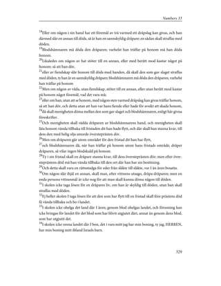 18
Eller om någon i sin hand har ett föremål av trä varmed ett dråpslag kan givas, och han
därmed slår en annan till döds, så är han en sannskyldig dråpare; en sådan skall straffas med
döden.
19
Blodshämnaren må döda den dråparen; varhelst han träffar på honom må han döda
honom.
20
Likaledes om någon av hat stöter till en annan, eller med berått mod kastar något på
honom; så att han dör,
21
eller av fiendskap slår honom till döds med handen, då skall den som gav slaget straffas
med döden, ty han är en sannskyldig dråpare; blodshämnaren må döda den dråparen, varhelst
han träffar på honom
22
Men om någon av våda, utan fiendskap, stöter till en annan, eller utan berått mod kastar
på honom något föremål, vad det vara må;
23
eller om han, utan att se honom, med någon sten varmed dråpslag kan givas träffar honom,
så att han dör, och detta utan att han var hans fiende eller hade för avsikt att skada honom,
24
då skall menigheten döma mellan den som gav slaget och blodshämnaren, enligt här givna
föreskrifter.
25
Och menigheten skall rädda dråparen ur blodshämnarens hand, och menigheten skall
låta honom vända tillbaka till fristaden dit han hade flytt, och där skall han stanna kvar, till
dess den med helig olja smorde översteprästen dör.
26
Men om dråparen går utom området för den fristad dit han har flytt,
27
och blodshämnaren då, när han träffar på honom utom hans fristads område, dräper
dråparen, så vilar ingen blodskuld på honom.
28
Ty i sin fristad skall en dråpare stanna kvar, till dess översteprästen dör; men efter över-
steprästens död må han vända tillbaka till den ort där han har sin besittning.
29
Och detta skall vara en rättsstadga för eder från släkte till släkte, var I än ären bosatta.
30
Om någon slår ihjäl en annan, skall man, efter vittnens utsago, dräpa dråparen; men en
enda persons vittnesmål är icke nog för att man skall kunna döma någon till döden.
31
I skolen icke taga lösen för en dråpares liv, om han är skyldig till döden, utan han skall
straffas med döden.
32
Ej heller skolen I taga lösen för att den som har flytt till en fristad skall före prästens död
få vända tillbaka och bo i landet.
33
I skolen icke ohelga det land där I ären; genom blod ohelgas landet, och försoning kan
icke bringas för landet för det blod som har blivit utgjutet däri, annat än genom dens blod,
som har utgjutit det.
34
I skolen icke orena landet där I bon, det i vars mitt jag har min boning, ty jag, HERREN,
har min boning mitt ibland Israels barn.
329
Numbers 35
 