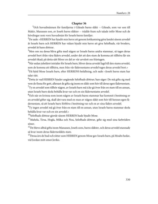 Chapter 36
1
Och huvudmännen för familjerna i Gileads barns släkt -- Gileads, som var son till
Makir, Manasses son, av Josefs barns släkter -- trädde fram och talade inför Mose och de
hövdingar som voro huvudmän för Israels barns familjer.
2
De sade: »HERREN har bjudit min herre att genom lottkastning göra landet såsom arvedel
åt Israels barn och HERREN har vidare bjudit min herre att giva Selofhads, vår broders,
arvedel åt hans döttrar.
3
Men om nu dessa bliva gifta med någon ur Israels barns andra stammar, så tages deras
arvedel bort ifrån våra fäders arvedel, under det att den stam de komma att tillhöra får sin
arvedel ökad; på detta sätt bliver en del av vår arvslott oss fråntagen.
4
När sedan jubelåret inträder för Israels barn, bliver deras arvedel lagd till den stams arvedel,
som de komma att tillhöra, men från vår fädernestams arvedel tages deras arvedel bort.»
5
Då bjöd Mose Israels barn, efter HERRENS befallning, och sade: »Josefs barns stam har
talat rätt.
6
Detta är vad HERREN bjuder angående Selofhads döttrar; han säger: De må gifta sig med
vem de finna för gott, allenast de gifta sig inom en släkt som hör till deras egen fädernestam.
7
Ty en arvedel som tillhör någon, av Israels barn må icke gå över från en stam till en annan,
utan Israels barn skola behålla kvar var och en sin fädernestams arvedel.
8
Och när en kvinna som inom någon av Israels barns stammar har kommit i besittning av
en arvedel gifter sig, skall det vara med en man av någon släkt som hör till hennes egen fä-
dernestam, så att Israels barn förbliva i besittning var och en av sina fäders arvedel.
9
Ty ingen arvedel må gå över från en stam till en annan, utan Israels barns stammar skola
behålla kvar var och en sin arvedel.»
10
Selofhads döttrar gjorde såsom HERREN hade bjudit Mose.
11
Mahela, Tirsa, Hogla, Milka och Noa, Selofhads döttrar, gifte sig med sina farbröders
söner.
12
De blevo alltså gifta inom Manasses, Josefs sons, barns släkter, och deras arvedel stannade
så kvar inom deras fädernesläkts stam.
13
Dessa äro de bud och rätter som HERREN genom Mose gav Israels barn, på Moabs hedar,
vid Jordan mitt emot Jeriko.
330
Numbers 36
 