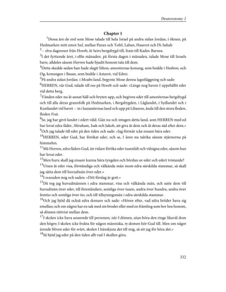 Chapter 1
1
Dessa äro de ord som Mose talade till hela Israel på andra sidan Jordan, i öknen, på
Hedmarken mitt emot Suf, mellan Paran och Tofel, Laban, Haserot och Di-Sahab
2
-- elva dagsresor från Horeb, åt Seirs bergsbygd till, fram till Kades-Barnea.
3
I det fyrtionde året, i elfte månaden. på första dagen i månaden, talade Mose till Israels
barn, alldeles såsom Herren hade bjudit honom tala till dem.
4
Detta skedde sedan han hade slagit Sihon, amoréernas konung, som bodde i Hesbon, och
Og, konungen i Basan, som bodde i Astarot, vid Edrei.
5
På andra sidan Jordan. i Moabs land, begynte Mose denna lagutläggning och sade:
6
HERREN, vår Gud, talade till oss på Horeb och sade: »Länge nog haven I uppehållit eder
vid detta berg.
7
Vänden eder nu åt annat håll och bryten upp, och begiven eder till amoréernas bergsbygd
och till alla deras grannfolk på Hedmarken, i Bergsbygden, i Låglandet, i Sydlandet och i
Kustlandet vid havet -- in i kananéernas land och upp på Libanon, ända till den stora floden,
floden Frat.
8
Se, jag har givit landet i edert våld. Gån nu och intagen detta land, som HERREN med ed
har lovat edra fäder, Abraham, Isak och Jakob, att giva åt dem och åt deras säd efter dem.»
9
Och jag talade till eder på den tiden och sade: »Jag förmår icke ensam bära eder.
10
HERREN, eder Gud, har förökat eder, och se, I ären nu talrika såsom stjärnorna på
himmelen.
11
Må Herren, edra fäders Gud, än vidare föröka eder tusenfalt och välsigna eder, såsom han
har lovat eder.
12
Men huru skall jag ensam kunna bära tyngden och bördan av eder och edert tvistande?
13
Utsen åt eder visa, förståndiga och välkända män inom edra särskilda stammar, så skall
jag sätta dem till huvudmän över eder.»
14
I svaraden mig och saden: »Ditt förslag är gott.»
15
Då tog jag huvudmännen i edra stammar, visa och välkända män, och satte dem till
huvudmän över eder, till föreståndare, somliga över tusen, andra över hundra, andra över
femtio och somliga över tio, och till tillsyningsmän i edra särskilda stammar.
16
Och jag bjöd då också edra domare och sade: »Hören efter, vad edra bröder hava sig
emellan; och om någon har en sak med sin broder eller med en främling som bor hos honom,
så dömen rättvist mellan dem.
17
I skolen icke hava anseende till personen, när I dömen, utan höra den ringe likaväl dom
den högre; I skolen icke frukta för någon människa, ty domen hör Gud till. Men om något
ärende bliven eder för svårt, skolen I hänskjuta det till mig, så att jag för höra det.»
18
Så bjöd jag eder på den tiden allt vad I skullen göra.
332
Deuteronomy 1
 