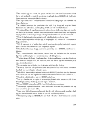 19
Och vi bröto upp från Horeb, och genom hela den stora och fruktansvärda öken som I
haven sett vandrande vi åstad till amoréernas bergsbygd, såsom HERREN, vår Gud, hade
bjudit oss; och vi kommo så till Kades-Barnea.
20
Och jag sade till eder: »I haven nu kommit till amoréernas bergsbygd, som HERREN vår
Gud, vill giva oss.
21
Se, HERREN, din Gud, har givit landet i ditt våld. Drag ditupp och intag det, såsom
HERREN, dina fäders Gud, har tillsagt dig. Frukta icke och var icke förfärad.»
22
Då trädden I fram till mig allasammans och saden: »Låt oss sända åstad några män framför
oss, för att de må utforska landet åt oss och sedan avgiva sin berättelse inför oss, angående
vägen på vilken vi skola draga ditupp, och angående de städer som vi skola komma till.»
23
Detta förslag behagade mig, och jag tog tolv män bland eder, en för var stam.
24
Dessa begåvo sig åstad och drogo upp till Bergsbygden och kommo till Druvdalen och
bespejade landet.
25
Och de togo med sig av landets frukt ned till oss och avgåvo sin berättelse inför oss och
sade: »Det land som Herren, vår Gud, vill giva oss är gott.»
26
Men I villen icke draga ditupp, utan voren gensträviga mot HERRENS, eder Guds, be-
fallning.
27
Och I knorraden i edra tält och saden: »Herren hatar oss, därför har han fört oss ut ur
Egyptens land för att giva oss i amoréernas hand och så förgöra oss.
28
Varthän skola vi då draga? Våra bröder hava förfärat våra hjärtan, ty de säga: 'Där är ett
folk, större och resligare än vi, där äro städer, stora och befästa upp mot himmelen; ja, vi
sågo där också anakiter.'»
29
Då svarade jag eder: »I skolen icke förskräckas och icke frukta för dem.
30
HERREN, eder Gud, som går framför eder, skall själv strida för eder, alldeles såsom han
handlade mot eder i Egypten inför edra ögon,
31
och alldeles såsom i öknen som du har sett, där HERREN, din Gud, bar dig, såsom en
man bär sin son, hela den väg I haven vandrat, ända till dess att I nu haven kommit hit.»
32
Men detta oaktat trodden I icke på HERREN, eder Gud,
33
som gick framför eder på vägen, för att utse lägerplatser åt eder: om natten i eld, för att
lysa eder på den väg I skullen gå, och om dagen i molnskyn.
34
Då nu HERREN hörde edra ord, blev han förtörnad och svor och sade:
35
»Sannerligen, ingen av dessa män, i detta onda släkte, skall få se det goda land som jag
med ed har lovat giva åt edra fäder,
36
ingen utom Kaleb, Jefunnes son; han skall få se det, och åt honom och åt hans barn skall
jag giva det land han har beträtt, därför att han i allt har efterföljt Herren.»
37
Också på mig vredgades HERREN, för eder skull, och sade: »Icke heller du skall komma
ditin.
333
Deuteronomy 1
 