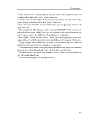 38
Josua, Nuns son, han som är din tjänare, han skall komma ditin. Styrk honom att vara
frimodig, ty han skall utskifta landet åt Israel såsom arv.
39
Och edra barn, om vilka I saden att de skulle bliva fiendens byte, och skola komma ditin,
åt dem skall jag giva landet, och de skola taga det i besittning.
40
Men I själva mån vända eder åt annat håll; bryten nu upp och tagen vägen mot öknen, åt
Röda havet till.»
41
Då svaraden I och saden till mig: »Vi hava syndat mot HERREN. Vi vilja nu draga upp
och strida, alldeles såsom HERREN, vår Gud, har bjudit oss.» Och I omgjordaden eder, var
och en tog sina vapen, och med lätt mod drogen I upp mot bergsbygden.
42
Men HERREN sade till mig: »Säg till dem: I skolen icke draga ditupp och giva eder i strid,
ty jag är icke med bland eder; gören icke så, på det att I icke mån bliva slagna av edra fiender.»
43
Och jag talade till eder, men I hörden icke därpå, utan voren gensträviga mot HERRENS
befallning och drogen i edert övermod upp mot bergsbygden.
44
Och amoréerna som bodde där i bergsbygden drogo mot eder och jagade eder, såsom bin
göra, och slogo och förskingrade eder i Seir och drevo eder ända till Horma.
45
Då vänden I tillbaka och gräten inför HERRENS ansikte. Men HERREN hörde icke eder
röst och lyssnade icke till eder.
46
Och I stannaden länge i Kades, så länge det nu var.
334
Deuteronomy 1
 