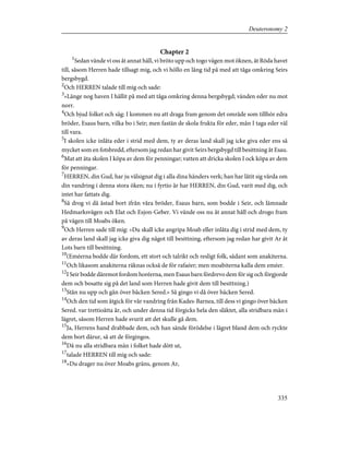 Chapter 2
1
Sedan vände vi oss åt annat håll, vi bröto upp och togo vägen mot öknen, åt Röda havet
till, såsom Herren hade tillsagt mig, och vi höllo en lång tid på med att tåga omkring Seirs
bergsbygd.
2
Och HERREN talade till mig och sade:
3
»Länge nog haven I hållit på med att tåga omkring denna bergsbygd; vänden eder nu mot
norr.
4
Och bjud folket och säg: I kommen nu att draga fram genom det område som tillhör edra
bröder, Esaus barn, vilka bo i Seir; men fastän de skola frukta för eder, mån I taga eder väl
till vara.
5
I skolen icke inlåta eder i strid med dem, ty av deras land skall jag icke giva eder ens så
mycket som en fotsbredd, eftersom jag redan har givit Seirs bergsbygd till besittning åt Esau.
6
Mat att äta skolen I köpa av dem för penningar; vatten att dricka skolen I ock köpa av dem
för penningar.
7
HERREN, din Gud, har ju välsignat dig i alla dina händers verk; han har låtit sig vårda om
din vandring i denna stora öken; nu i fyrtio år har HERREN, din Gud, varit med dig, och
intet har fattats dig.
8
Så drog vi då åstad bort ifrån våra bröder, Esaus barn, som bodde i Seir, och lämnade
Hedmarksvägen och Elat och Esjon-Geber. Vi vände oss nu åt annat håll och drogo fram
på vägen till Moabs öken.
9
Och Herren sade till mig: »Du skall icke angripa Moab eller inlåta dig i strid med dem, ty
av deras land skall jag icke giva dig något till besittning, eftersom jag redan har givit Ar åt
Lots barn till besittning.
10
(Eméerna bodde där fordom, ett stort och talrikt och resligt folk, sådant som anakiterna.
11
Och likasom anakiterna räknas också de för rafaéer; men moabiterna kalla dem eméer.
12
I Seir bodde däremot fordom horéerna, men Esaus barn fördrevo dem för sig och förgjorde
dem och bosatte sig på det land som Herren hade givit dem till besittning.)
13
Stån nu upp och gån över bäcken Sered.» Så gingo vi då över bäcken Sered.
14
Och den tid som åtgick för vår vandring från Kades-Barnea, till dess vi gingo över bäcken
Sered. var trettioåtta år, och under denna tid förgicks hela den släktet, alla stridbara män i
lägret, såsom Herren hade svurit att det skulle gå dem.
15
Ja, Herrens hand drabbade dem, och han sände förödelse i lägret bland dem och ryckte
dem bort därur, så att de förgingos.
16
Då nu alla stridbara män i folket hade dött ut,
17
talade HERREN till mig och sade:
18
»Du drager nu över Moabs gräns, genom Ar,
335
Deuteronomy 2
 