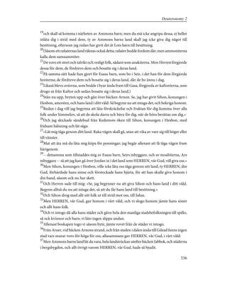 19
och skall så komma i närheten av Ammons barn; men du må icke angripa dessa, ej heller
inlåta dig i strid med dem, ty av Ammons barns land skall jag icke giva dig något till
besittning, eftersom jag redan har givit det åt Lots barn till besittning.
20
(Såsom ett rafaéernas land räknas också detta; rafaéer bodde fordom där; men ammoniterna
kalla dem samsummiter.
21
De voro ett stort och talrikt och resligt folk, sådant som anakiterna. Men Herren förgjorde
dessa för dem; de fördrevo dem och bosatte sig i deras land.
22
På samma sätt hade han gjort för Esaus barn, som bo i Seir, i det han för dem förgjorde
horéerna; de fördrevo dem och bosatte sig i deras land, där de bo ännu i dag.
23
Likaså blevo avéerna, som bodde i byar ända fram till Gasa, förgjorda av kaftoréerna, som
drogo ut från Kaftor och sedan bosatte sig i deras land.)
24
Stån nu upp, bryten upp och gån över bäcken Arnon. Se, jag har givit Sihon, konungen i
Hesbon, amoréen, och hans land i ditt våld. Så begynn nu att intaga det, och bekriga honom.
25
Redan i dag vill jag begynna att låta förskräckelse och fruktan för dig komma över alla
folk under himmelen, så att de skola darra och bäva för dig, när de höra berättas om dig.»
26
Och jag skickade sändebud från Kedemots öken till Sihon, konungen i Hesbon, med
fridsam hälsning och lät säga:
27
»Låt mig tåga genom ditt land. Raka vägen skall gå, utan att vika av vare sig till höger eller
till vänster.
28
Mat att äta må du låta mig köpa för penningar; jag begär allenast att få tåga vägen fram
härigenom
29
-- detsamma som tillstaddes mig av Esaus barn, Seirs inbyggare, och av moabiterna, Ars
inbyggare -- så att jag kan gå över Jordan in i det land som HERREN, vår Gud, vill giva oss.»
30
Men Sihon, konungen i Hesbon, ville icke låta oss tåga genom sitt land, ty HERREN, din
Gud, förhärdade hans sinne och förstockade hans hjärta, för att han skulle giva honom i
din hand, såsom ock nu har skett.
31
Och Herren sade till mig: »Se, jag begynner nu att giva Sihon och hans land i ditt våld.
Begynn alltså du nu att intaga det, så att du får hans land till besittning.»
32
Och Sihon drog med allt sitt folk ut till strid mot oss, till Jahas.
33
Men HERREN, vår Gud, gav honom i vårt våld, och vi slogo honom jämte hans söner
och allt hans folk.
34
Och vi intogo då alla hans städer och gåvo hela den manliga stadsbefolkningen till spillo,
så ock kvinnor och barn; vi läto ingen slippa undan.
35
Allenast boskapen togo vi såsom byte, jämte rovet från de städer vi intogo.
36
Från Aroer, vid bäcken Arnons strand, och från staden i dalen ända till Gilead fanns ingen
stad vars murar voro för höga för oss; allasammans gav HERREN, vår Gud, i vårt våld.
37
Men Ammons barns land lät du vara, hela landsträckan utefter bäcken Jabbok, och städerna
i bergsbygden, och allt övrigt varom HERREN, vår Gud, hade så bjudit.
336
Deuteronomy 2
 